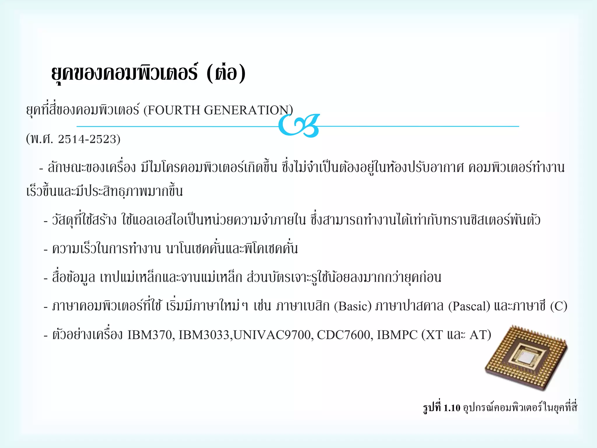 ยุคของคอมพิวเตอร์ (ต่อ)
่ ี่
ยุคทีสของคอมพิวเตอร์ (FOURTH GENERATION)
(พ.ศ. 2514-2523)
่
่
- ลักษณะของเครือง มีไมโครคอมพิวเตอร์เกิดขึ้น ซึงไม่จาเป็ นต้องอยูในห้องปรับอากาศ คอมพิวเตอร์ทางาน
่
เร็วขึ้นและมีประสิทธฺภาพมากขึ้น
่
- วัสดุทใช้สร้าง ใช้แอลเอสไอเป็ นหน่วยความจาภายใน ซึงสามารถทางานได้เท่ากับทรานซิสเตอร์พนตัว
ี่
ั
่
่
- ความเร็วในการทางาน นาโนเซคคันและพิโคเซคคัน
่
- สือข้อมูล เทปแม่เหล็กและจานแม่เหล็ก ส่วนบัตรเจาะรูใช้นอยลงมากกว่ายุคก่อน
้
- ภาษาคอมพิวเตอร์ทใช้ เริมมีภาษาใหม่ๆ เช่น ภาษาเบสิก (Basic) ภาษาปาสคาล (Pascal) และภาษาซี (C)
ี่ ่
่
- ตัวอย่างเครือง IBM370, IBM3033,UNIVAC9700, CDC7600, IBMPC (XT และ AT)



1.10

 
