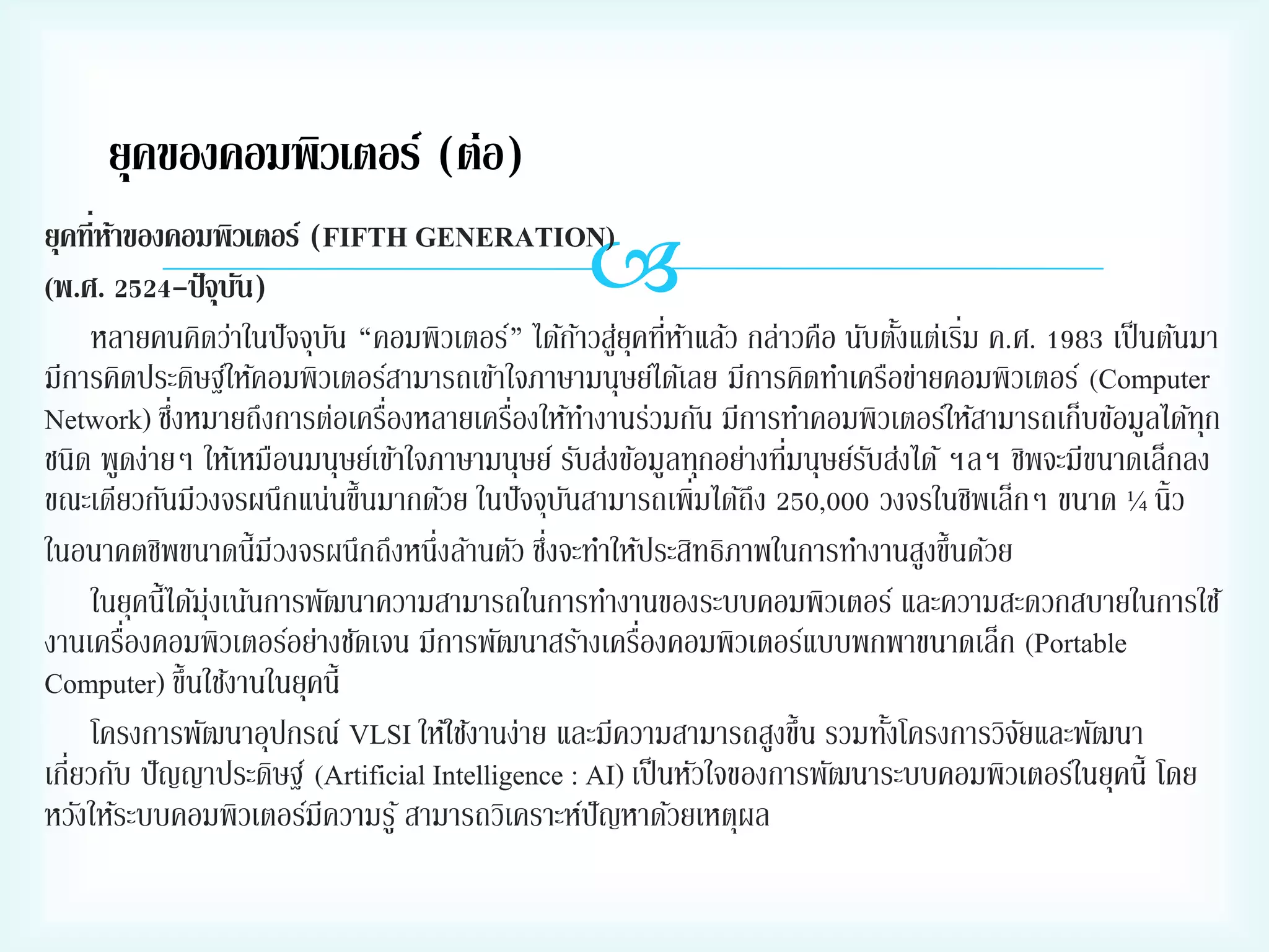 ยุคของคอมพิวเตอร์ (ต่อ)



ยุคที่หาของคอมพิวเตอร์ (FIFTH GENERATION)
้
(พ.ศ. 2524-ปั จุบน)
ั
่
หลายคนคิดว่าในปั จจุบน “คอมพิวเตอร์” ได้กาวสูยุคทีหาแล้ว กล่าวคือ นับตังแต่เริม ค.ศ. 1983 เป็ นต้นมา
ั
้ ่ ่ ้
้
มีการคิดประดิษฐ์ให้คอมพิวเตอร์สามารถเข้าใจภาษามนุษย์ได้เลย มีการคิดทาเครือข่ายคอมพิวเตอร์ (Computer
่
่
่
Network) ซึงหมายถึงการต่อเครืองหลายเครืองให้ทางานร่วมกัน มีการทาคอมพิวเตอร์ให้สามารถเก็บข้อมูลได้ทุก
่
ชนิด พูดง่ายๆ ให้เหมือนมนุษย์เข้าใจภาษามนุษย์ รับส่งข้อมูลทุกอย่างทีมนุษย์รบส่งได้ ฯลฯ ชิพจะมีขนาดเล็กลง
ั
ขณะเดียวกันมีวงจรผนึกแน่นขึ้นมากด้วย ในปั จจุบนสามารถเพิ่มได้ถึง 250,000 วงจรในชิพเล็กๆ ขนาด ¼ นิ้ว
ั
่
ในอนาคตชิพขนาดนี้มีวงจรผนึกถึงหนึ่งล้านตัว ซึงจะทาให้ประสิทธิภาพในการทางานสูงขึ้นด้วย
ในยุคนี้ได้มุ่งเน้นการพัฒนาความสามารถในการทางานของระบบคอมพิวเตอร์ และความสะดวกสบายในการใช้
่
่
งานเครืองคอมพิวเตอร์อย่างชัดเจน มีการพัฒนาสร้างเครืองคอมพิวเตอร์แบบพกพาขนาดเล็ก (Portable
Computer) ขึ้นใช้งานในยุคนี้
โครงการพัฒนาอุปกรณ์ VLSI ให้ใช้งานง่าย และมีความสามารถสูงขึ้น รวมทังโครงการวิจยและพัฒนา
้
ั
เกี่ยวกับ ปั ญญาประดิษฐ์ (Artificial Intelligence : AI) เป็ นหัวใจของการพัฒนาระบบคอมพิวเตอร์ในยุคนี้ โดย
หวังให้ระบบคอมพิวเตอร์มีความรู ้ สามารถวิเคราะห์ปัญหาด้วยเหตุผล

 