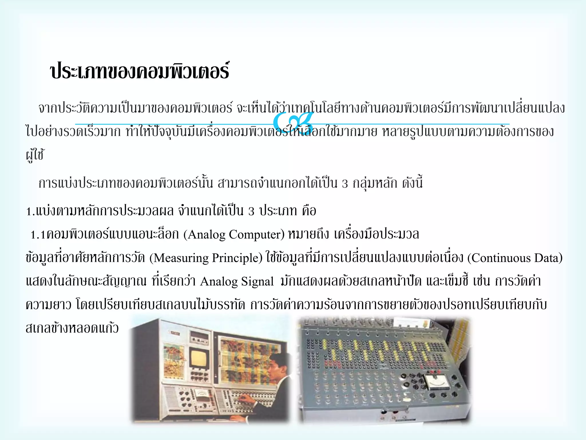 ประเภทของคอมพิวเตอร์



จากประวัตความเป็ นมาของคอมพิวเตอร์ จะเห็นได้วาเทคโนโลยีทางด้านคอมพิวเตอร์มีการพัฒนาเปลี่ยนแปลง
ิ
่
่
ไปอย่างรวดเร็วมาก ทาให้ปัจจุบนมีเครืองคอมพิวเตอร์ให้เลือกใช้มากมาย หลายรูปแบบตามความต้องการของ
ั
ผูใ้ ช้
การแบ่งประเภทของคอมพิวเตอร์นน สามารถจาแนกอกได้เป็ น 3 กลุ่มหลัก ดังนี้
ั้
1.แบ่งตามหลักการประมวลผล จาแนกได้เป็ น 3 ประเภท คือ
่
1.1คอมพิวเตอร์แบบแอนะล็อก (Analog Computer) หมายถึง เครืองมือประมวล
่
่
ข้อมูลทีอาศัยหลักการวัด (Measuring Principle) ใช้ขอมูลทีมีการเปลี่ยนแปลงแบบต่อเนื่อง (Continuous Data)
้
แสดงในลักษณะสัญญาณ ทีเ่ รียกว่า Analog Signal มักแสดงผลด้วยสเกลหน้าปั ด และเข็มชี้ เช่น การวัดค่า
ความยาว โดยเปรียบเทียบสเกลบนไม้บรรทัด การวัดค่าความร้อนจากการขยายตัวของปรอทเปรียบเทียบกับ
สเกลข้างหลอดแก้ว

 