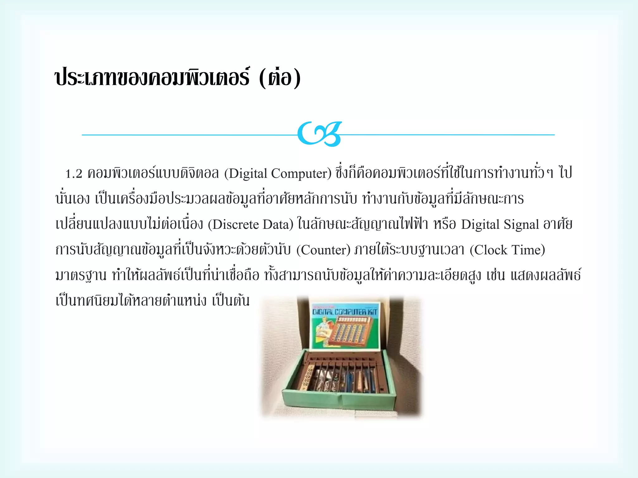 ประเภทของคอมพิวเตอร์ (ต่อ)


่ ื
่ี
่
1.2 คอมพิวเตอร์แบบดิจตอล (Digital Computer) ซึงก็คอคอมพิวเตอร์ทใช้ในการทางานทัวๆ ไป
ิ
่
่
่
่ ั
นันเอง เป็ นเครืองมือประมวลผลข้อมูลทีอาศัยหลักการนับ ทางานกับข้อมูลทีมีลกษณะการ
เปลี่ยนแปลงแบบไม่ตอเนื่อง (Discrete Data) ในลักษณะสัญญาณไฟฟ้ า หรือ Digital Signal อาศัย
่
การนับสัญญาณข้อมูลทีเ่ ป็ นจังหวะด้วยตัวนับ (Counter) ภายใต้ระบบฐานเวลา (Clock Time)
่ ่
มาตรฐาน ทาให้ผลลัพธ์เป็ นทีน่าเชือถือ ทังสามารถนับข้อมูลให้คาความละเอียดสูง เช่น แสดงผลลัพธ์
้
่
เป็ นทศนิยมได้หลายตาแหน่ง เป็ นต้น

 