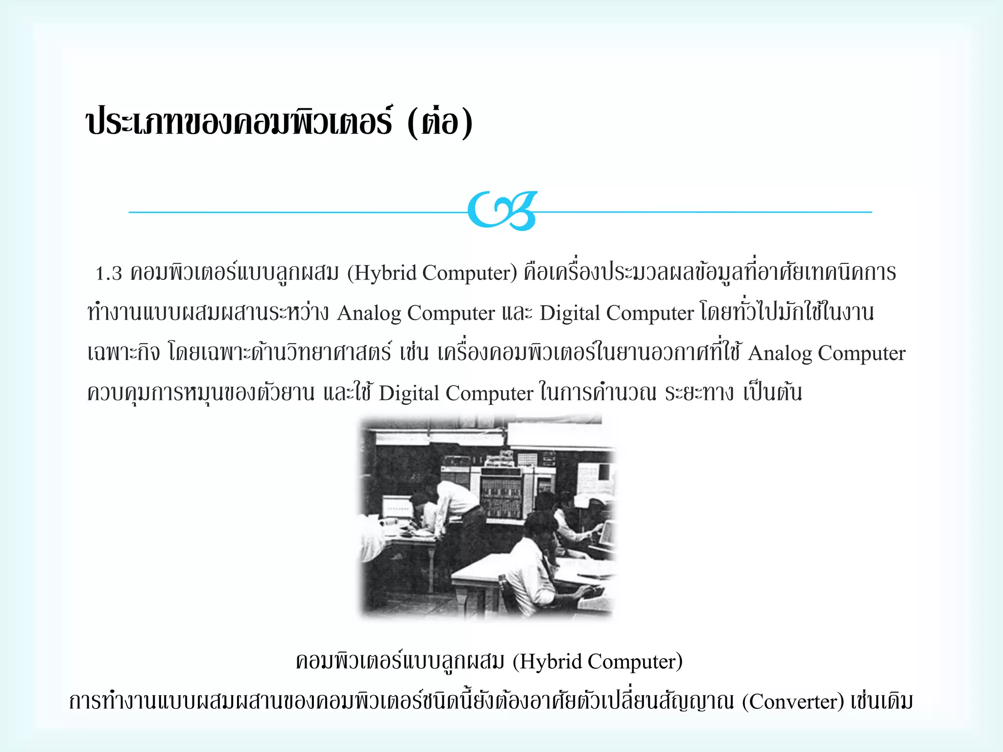 ประเภทของคอมพิวเตอร์ (ต่อ)


่
่
1.3 คอมพิวเตอร์แบบลูกผสม (Hybrid Computer) คือเครืองประมวลผลข้อมูลทีอาศัยเทคนิคการ
่
ทางานแบบผสมผสานระหว่าง Analog Computer และ Digital Computer โดยทัวไปมักใช้ในงาน
่
่
เฉพาะกิจ โดยเฉพาะด้านวิทยาศาสตร์ เช่น เครืองคอมพิวเตอร์ในยานอวกาศทีใช้ Analog Computer
ควบคุมการหมุนของตัวยาน และใช้ Digital Computer ในการคานวณ ระยะทาง เป็ นต้น

คอมพิวเตอร์แบบลูกผสม (Hybrid Computer)
การทางานแบบผสมผสานของคอมพิวเตอร์ชนิดนี้ยงต้องอาศัยตัวเปลี่ยนสัญญาณ (Converter) เช่นเดิม
ั

 