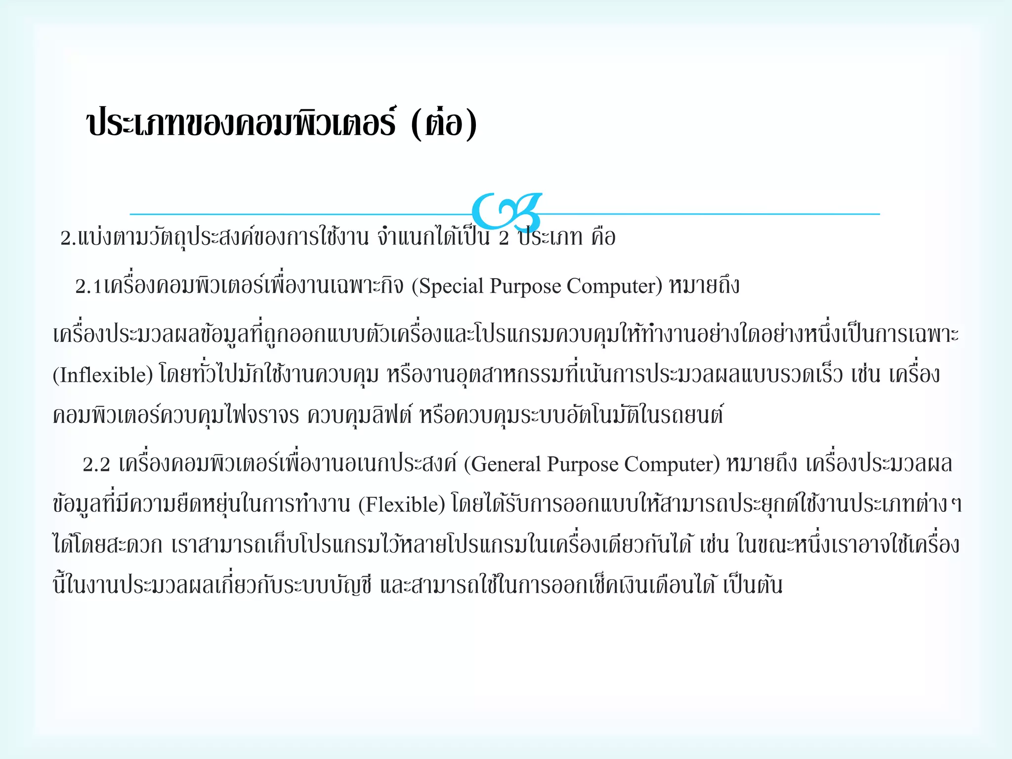 ประเภทของคอมพิวเตอร์ (ต่อ)



2.แบ่งตามวัตถุประสงค์ของการใช้งาน จาแนกได้เป็ น 2 ประเภท คือ
่
2.1เครืองคอมพิวเตอร์เพื่องานเฉพาะกิจ (Special Purpose Computer) หมายถึง
่
่
่
เครืองประมวลผลข้อมูลทีถูกออกแบบตัวเครืองและโปรแกรมควบคุมให้ทางานอย่างใดอย่างหนึ่งเป็ นการเฉพาะ
่
่
(Inflexible) โดยทัวไปมักใช้งานควบคุม หรืองานอุตสาหกรรมทีเ่ น้นการประมวลผลแบบรวดเร็ว เช่น เครือง
คอมพิวเตอร์ควบคุมไฟจราจร ควบคุมลิฟต์ หรือควบคุมระบบอัตโนมัตในรถยนต์
ิ
่
่
2.2 เครืองคอมพิวเตอร์เพื่องานอเนกประสงค์ (General Purpose Computer) หมายถึง เครืองประมวลผล
่
ข้อมูลทีมีความยืดหยุนในการทางาน (Flexible) โดยได้รบการออกแบบให้สามารถประยุกต์ใช้งานประเภทต่างๆ
่
ั
่
่
ได้โดยสะดวก เราสามารถเก็บโปรแกรมไว้หลายโปรแกรมในเครืองเดียวกันได้ เช่น ในขณะหนึ่งเราอาจใช้เครือง
นี้ในงานประมวลผลเกี่ยวกับระบบบัญชี และสามารถใช้ในการออกเช็คเงินเดือนได้ เป็ นต้น

 