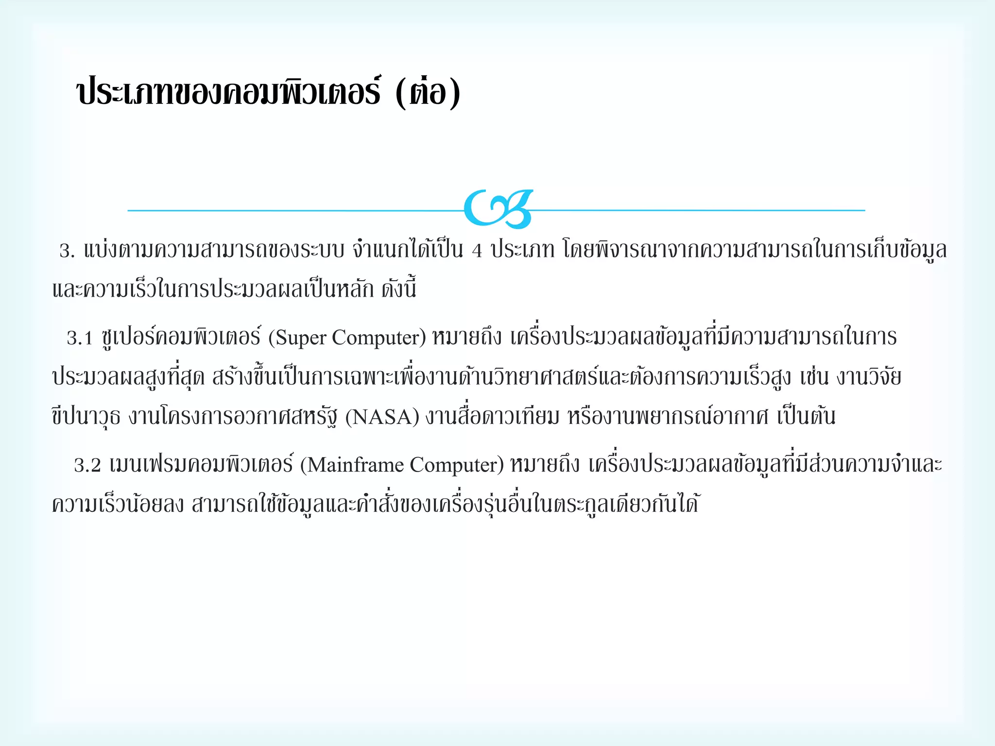 ประเภทของคอมพิวเตอร์ (ต่อ)

 โดยพิจารณาจากความสามารถในการเก็บข้อมูล
3. แบ่งตามความสามารถของระบบ จาแนกได้เป็ น 4 ประเภท
และความเร็วในการประมวลผลเป็ นหลัก ดังนี้
่
่
3.1 ซูเปอร์คอมพิวเตอร์ (Super Computer) หมายถึง เครืองประมวลผลข้อมูลทีมีความสามารถในการ
่
ประมวลผลสูงทีสุด สร้างขึ้นเป็ นการเฉพาะเพื่องานด้านวิทยาศาสตร์และต้องการความเร็วสูง เช่น งานวิจย
ั
่
ขีปนาวุธ งานโครงการอวกาศสหรัฐ (NASA) งานสือดาวเทียม หรืองานพยากรณ์อากาศ เป็ นต้น
่
่ ่
3.2 เมนเฟรมคอมพิวเตอร์ (Mainframe Computer) หมายถึง เครืองประมวลผลข้อมูลทีมีสวนความจาและ
่
่ ่ ่
ความเร็วน้อยลง สามารถใช้ขอมูลและคาสังของเครืองรุนอืนในตระกูลเดียวกันได้
้

 