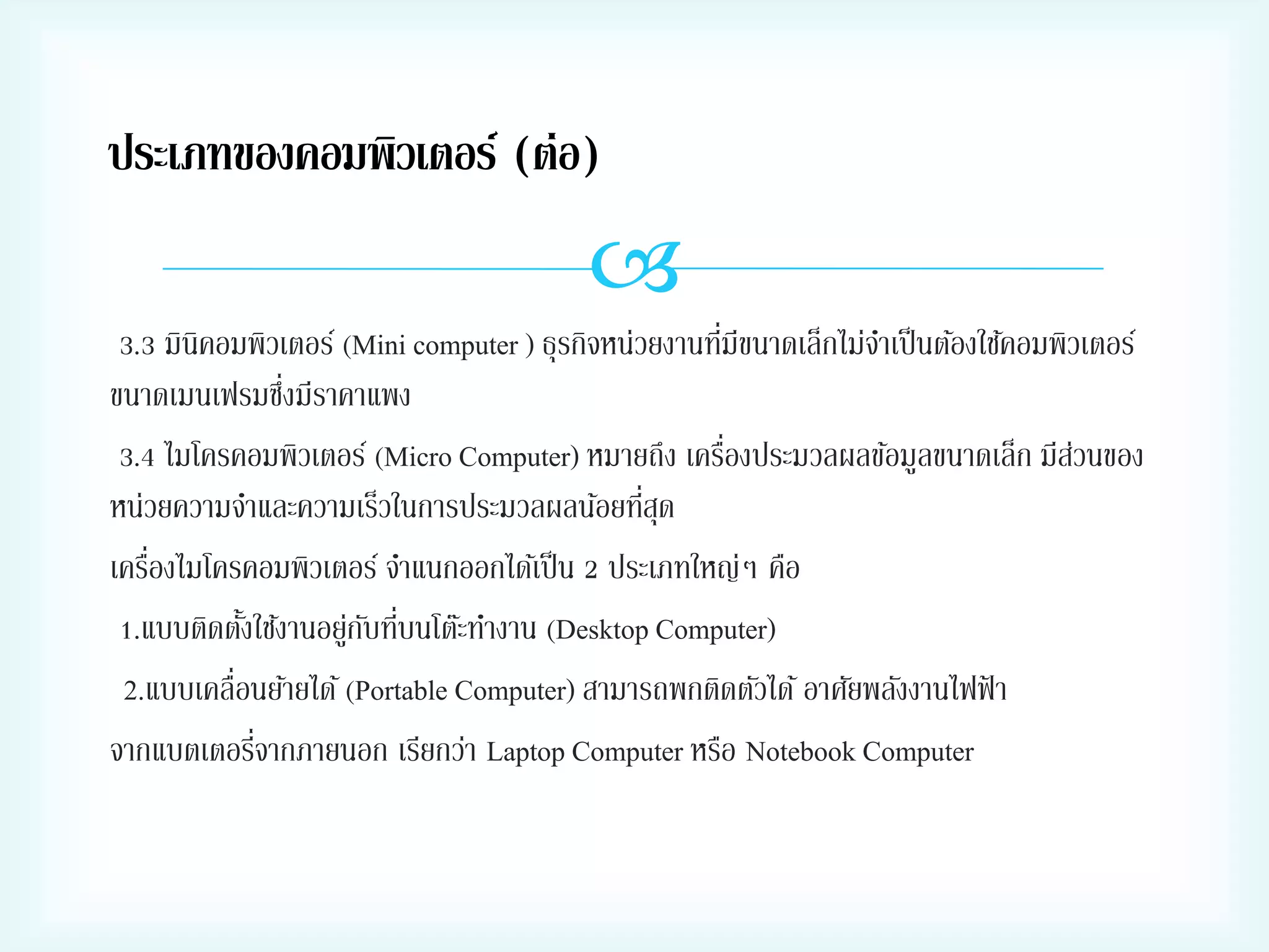 ประเภทของคอมพิวเตอร์ (ต่อ)


่
3.3 มินิคอมพิวเตอร์ (Mini computer ) ธุรกิจหน่วยงานทีมีขนาดเล็กไม่จาเป็ นต้องใช้คอมพิวเตอร์
่
ขนาดเมนเฟรมซึงมีราคาแพง
่
3.4 ไมโครคอมพิวเตอร์ (Micro Computer) หมายถึง เครืองประมวลผลข้อมูลขนาดเล็ก มีสวนของ
่
่
หน่วยความจาและความเร็วในการประมวลผลน้อยทีสุด
่
เครืองไมโครคอมพิวเตอร์ จาแนกออกได้เป็ น 2 ประเภทใหญ่ๆ คือ
1.แบบติดตังใช้งานอยูกบทีบนโต๊ะทางาน (Desktop Computer)
้
่ ั ่
2.แบบเคลื่อนย้ายได้ (Portable Computer) สามารถพกติดตัวได้ อาศัยพลังงานไฟฟ้ า
่
จากแบตเตอรีจากภายนอก เรียกว่า Laptop Computer หรือ Notebook Computer

 