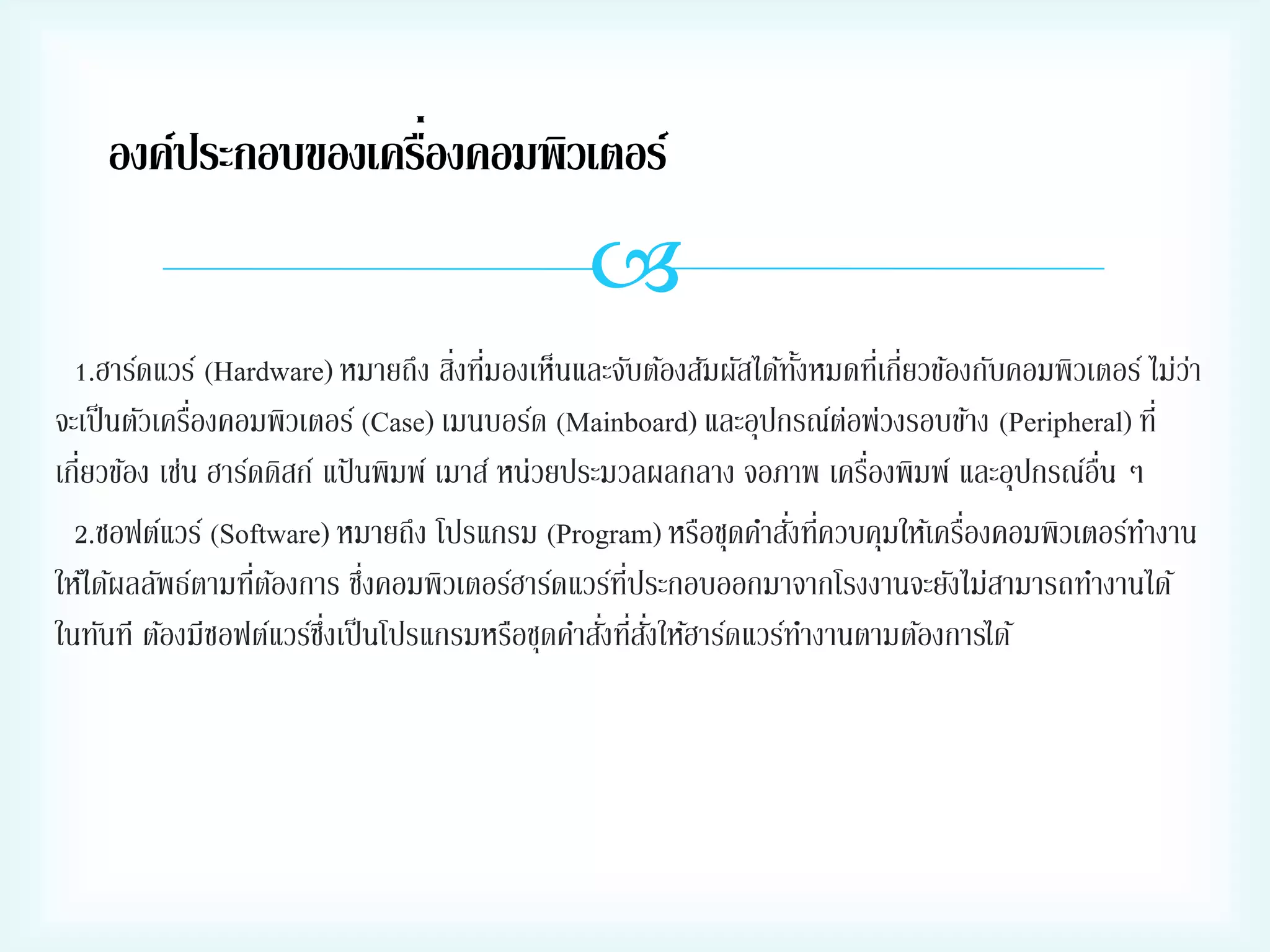 ่
องค์ประกอบของเครืองคอมพิวเตอร์


่ ่
1.ฮาร์ดแวร์ (Hardware) หมายถึง สิงทีมองเห็นและจับต้องสัมผัสได้ทงหมดทีเ่ กี่ยวข้องกับคอมพิวเตอร์ ไม่วา
ั้
่
่
จะเป็ นตัวเครืองคอมพิวเตอร์ (Case) เมนบอร์ด (Mainboard) และอุปกรณ์ตอพ่วงรอบข้าง (Peripheral) ที่
่
่
เกี่ยวข้อง เช่น ฮาร์ดดิสก์ แป้ นพิมพ์ เมาส์ หน่วยประมวลผลกลาง จอภาพ เครืองพิมพ์ และอุปกรณ์อน ๆ
ื่
่ ่
่
2.ซอฟต์แวร์ (Software) หมายถึง โปรแกรม (Program) หรือชุดคาสังทีควบคุมให้เครืองคอมพิวเตอร์ทางาน
่ ้
่
่ี
ให้ได้ผลลัพธ์ตามทีตองการ ซึงคอมพิวเตอร์ฮาร์ดแวร์ทประกอบออกมาจากโรงงานจะยังไม่สามารถทางานได้
่ ่ ั่
ในทันที ต้องมีซอฟต์แวร์ซงเป็ นโปรแกรมหรือชุดคาสังทีสงให้ฮาร์ดแวร์ทางานตามต้องการได้
ึ่

 