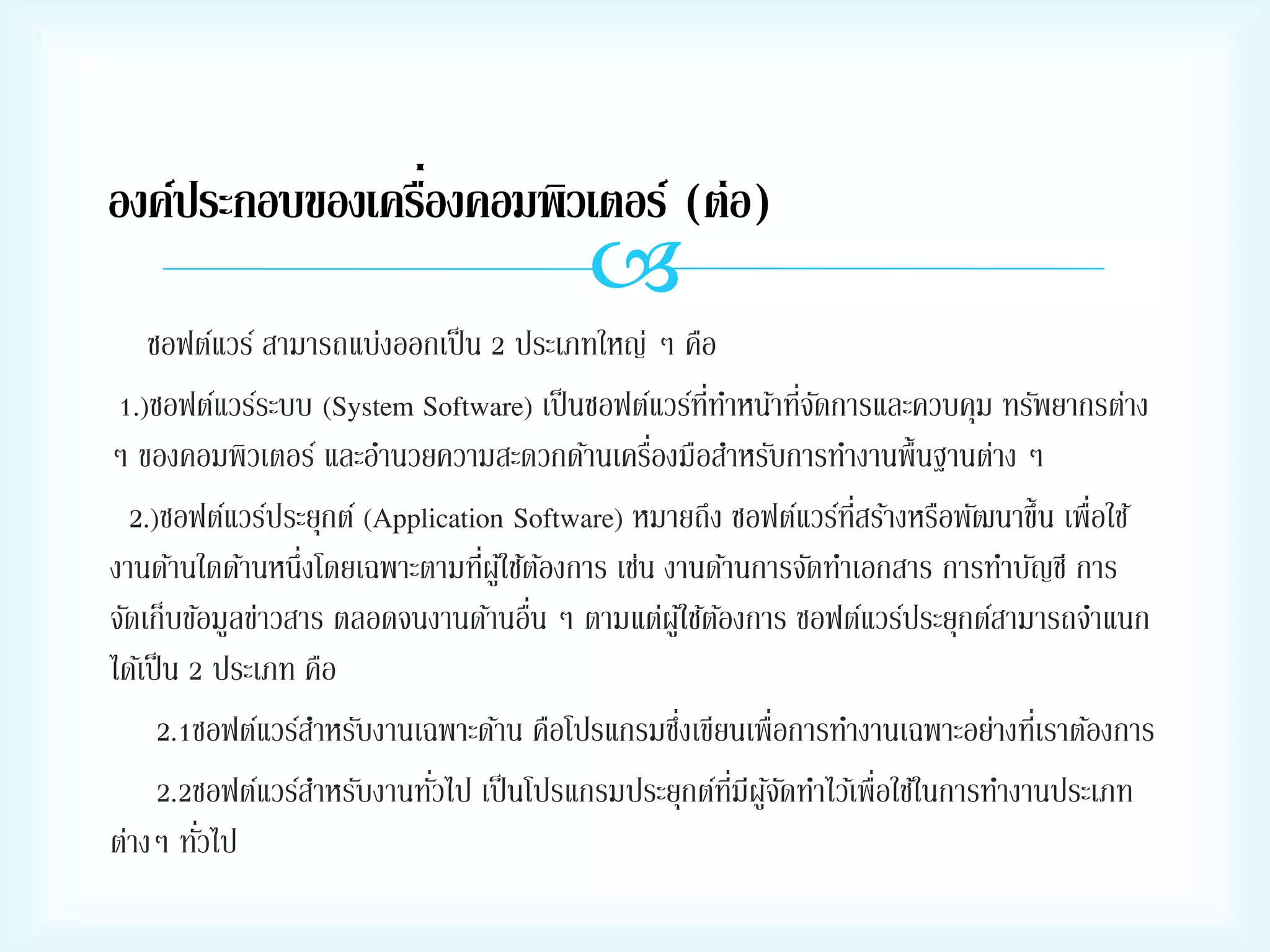 ่
องค์ประกอบของเครืองคอมพิวเตอร์ (ต่อ)



ซอฟต์แวร์ สามารถแบ่งออกเป็ น 2 ประเภทใหญ่ ๆ คือ
่ั
1.)ซอฟต์แวร์ระบบ (System Software) เป็ นซอฟต์แวร์ททาหน้าทีจดการและควบคุม ทรัพยากรต่าง
ี่
่
ๆ ของคอมพิวเตอร์ และอานวยความสะดวกด้านเครืองมือสาหรับการทางานพื้นฐานต่าง ๆ
2.)ซอฟต์แวร์ประยุกต์ (Application Software) หมายถึง ซอฟต์แวร์ทสร้างหรือพัฒนาขึ้น เพื่อใช้
ี่
่ ้
งานด้านใดด้านหนึ่งโดยเฉพาะตามทีผูใ้ ช้ตองการ เช่น งานด้านการจัดทาเอกสาร การทาบัญชี การ
่
จัดเก็บข้อมูลข่าวสาร ตลอดจนงานด้านอืน ๆ ตามแต่ผูใ้ ช้ตองการ ซอฟต์แวร์ประยุกต์สามารถจาแนก
้
ได้เป็ น 2 ประเภท คือ
่
2.1ซอฟต์แวร์สาหรับงานเฉพาะด้าน คือโปรแกรมซึงเขียนเพื่อการทางานเฉพาะอย่างทีเ่ ราต้องการ
่
2.2ซอฟต์แวร์สาหรับงานทัวไป เป็ นโปรแกรมประยุกต์ทมีผูจดทาไว้เพื่อใช้ในการทางานประเภท
ี่ ้ ั
่
ต่างๆ ทัวไป

 