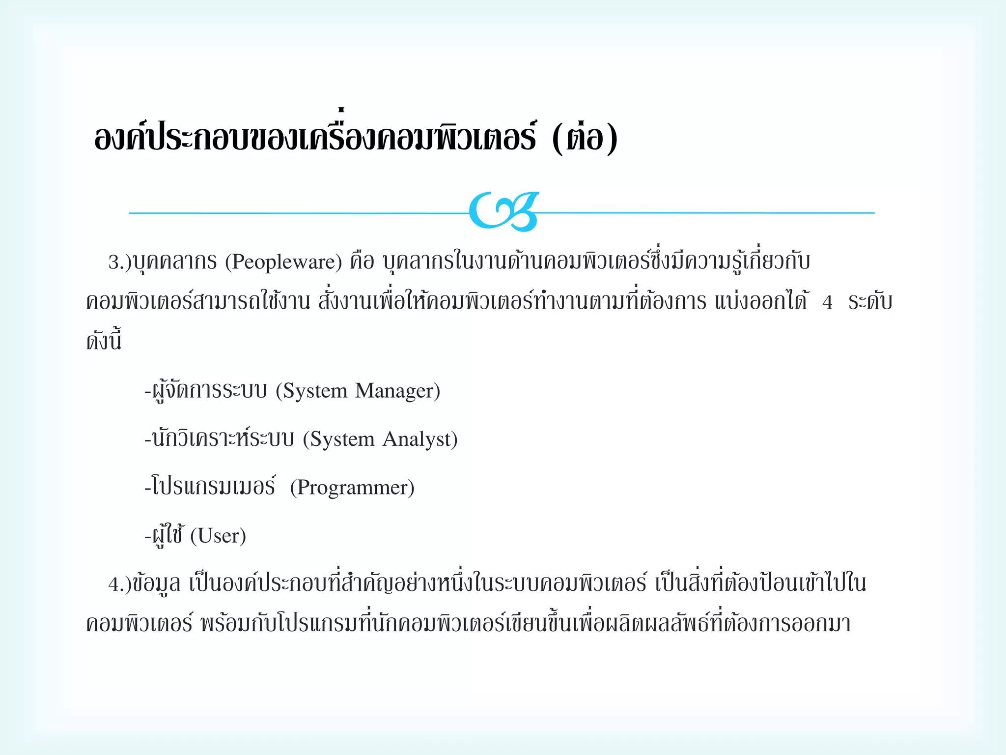 ่
องค์ประกอบของเครืองคอมพิวเตอร์ (ต่อ)

นคอมพิวเตอร์ซง่ึ มีความรูเ้ กี่ยวกับ
3.)บุคคลากร (Peopleware) คือ บุคลากรในงานด้า
่
่ ้
คอมพิวเตอร์สามารถใช้งาน สังงานเพื่อให้คอมพิวเตอร์ทางานตามทีตองการ แบ่งออกได้ 4 ระดับ
ดังนี้
-ผูจดการระบบ (System Manager)
้ั
-นักวิเคราะห์ระบบ (System Analyst)
-โปรแกรมเมอร์ (Programmer)
-ผูใ้ ช้ (User)
่
่ ่ ้
4.)ข้อมูล เป็ นองค์ประกอบทีสาคัญอย่างหนึ่งในระบบคอมพิวเตอร์ เป็ นสิงทีตองป้ อนเข้าไปใน
่ ั
คอมพิวเตอร์ พร้อมกับโปรแกรมทีนกคอมพิวเตอร์เขียนขึ้นเพื่อผลิตผลลัพธ์ทตองการออกมา
ี่ ้

 