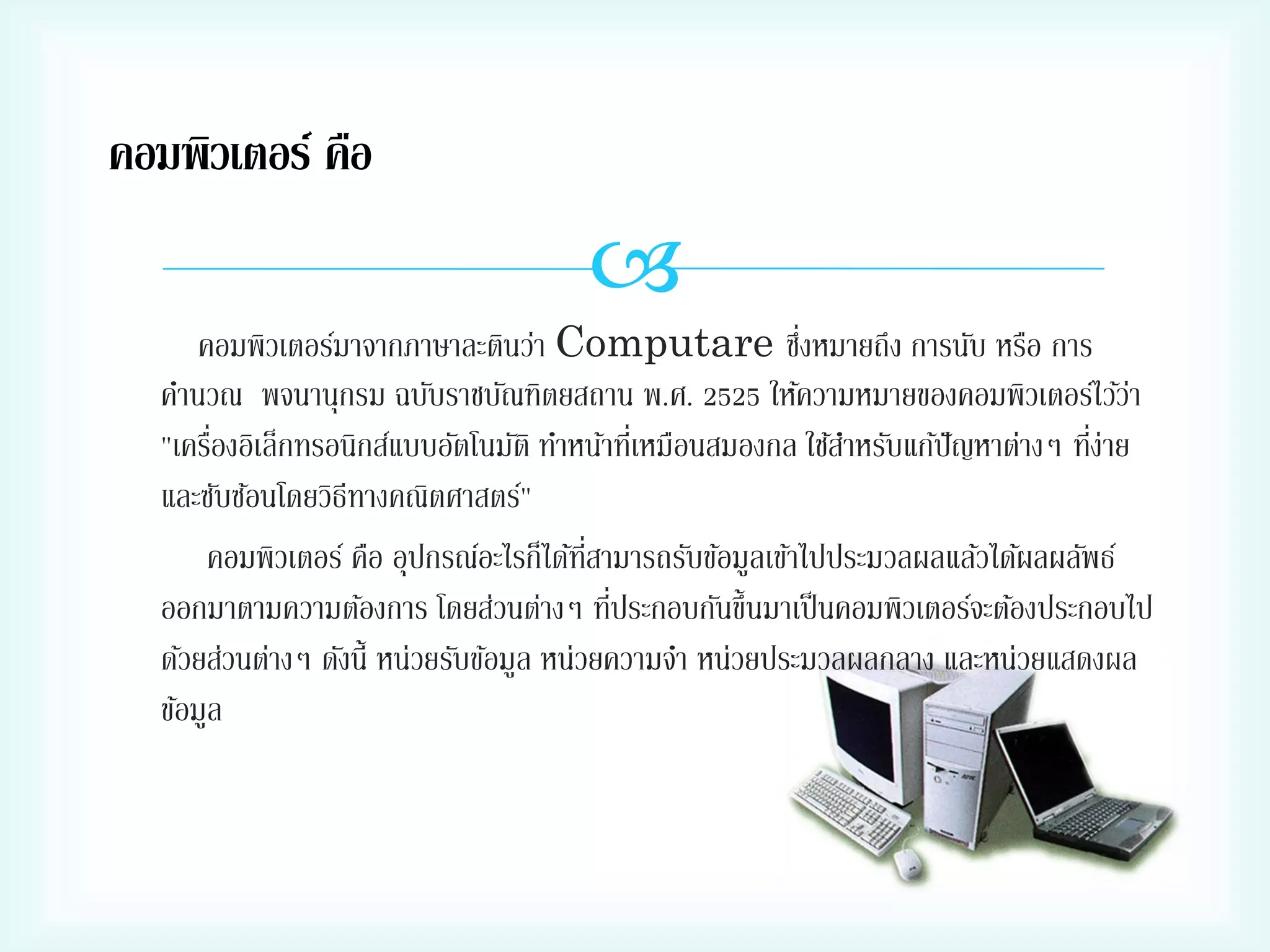 คอมพิวเตอร์ คือ


่
คอมพิวเตอร์มาจากภาษาละตินว่า Computare ซึงหมายถึง การนับ หรือ การ
คานวณ พจนานุกรม ฉบับราชบัณฑิตยสถาน พ.ศ. 2525 ให้ความหมายของคอมพิวเตอร์ไว้วา
่
่
่
"เครืองอิเล็กทรอนิกส์แบบอัตโนมัติ ทาหน้าทีเ่ หมือนสมองกล ใช้สาหรับแก้ปัญหาต่างๆ ทีง่าย
และซับซ้อนโดยวิธีทางคณิตศาสตร์"
คอมพิวเตอร์ คือ อุปกรณ์อะไรก็ได้ทสามารถรับข้อมูลเข้าไปประมวลผลแล้วได้ผลผลัพธ์
ี่
่
ออกมาตามความต้องการ โดยส่วนต่างๆ ทีประกอบกันขึ้นมาเป็ นคอมพิวเตอร์จะต้องประกอบไป
ด้วยส่วนต่างๆ ดังนี้ หน่วยรับข้อมูล หน่วยความจา หน่วยประมวลผลกลาง และหน่วยแสดงผล
ข้อมูล

 