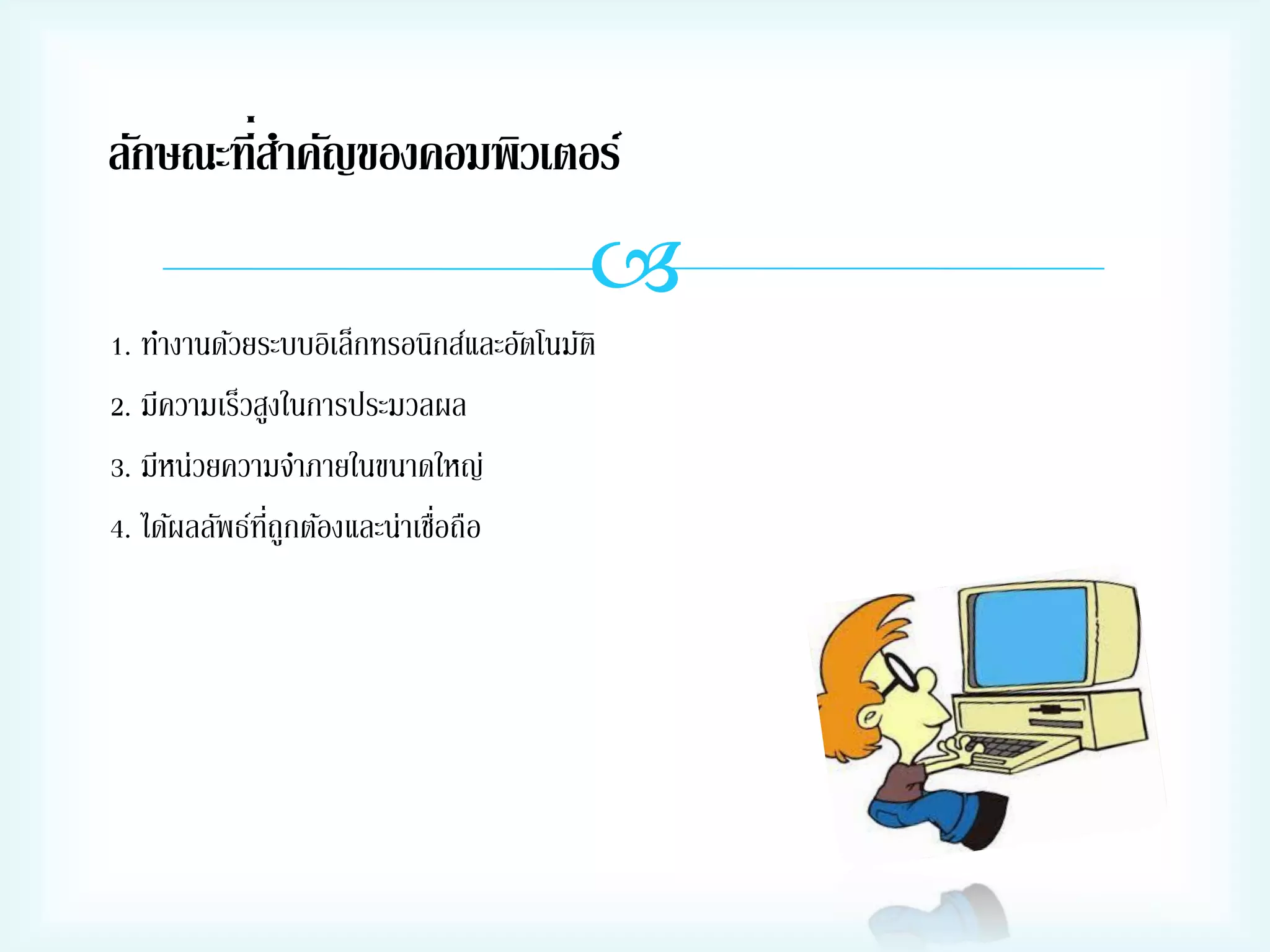 ลักษณะที่สาคัญของคอมพิวเตอร์


1. ทางานด้วยระบบอิเล็กทรอนิกส์และอัตโนมัติ
2. มีความเร็วสูงในการประมวลผล
3. มีหน่วยความจาภายในขนาดใหญ่
่ี
่
4. ได้ผลลัพธ์ทถูกต้องและน่าเชือถือ

 