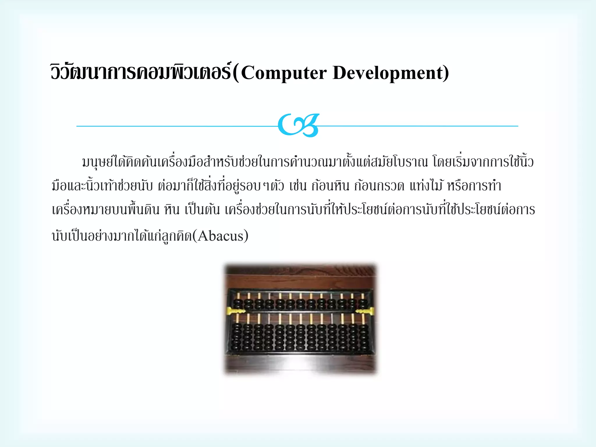 วิวฒนาการคอมพิวเตอร์(Computer Development)
ั


่
่
มนุษย์ได้คดค้นเครืองมือสาหรับช่วยในการคานวณมาตังแต่สมัยโบราณ โดยเริมจากการใช้น้ ิว
ิ
้
มือและนิ้วเท้าช่วยนับ ต่อมาก็ใช้สงทีอยูรอบๆตัว เช่น ก้อนหิน ก้อนกรวด แท่งไม้ หรือการทา
ิ่ ่ ่
่
่
่
่
เครืองหมายบนพื้นดิน หิน เป็ นต้น เครืองช่วยในการนับทีให้ประโยชน์ตอการนับทีใช้ประโยชน์ตอการ
่
่
นับเป็ นอย่างมากได้แก่ลูกคิด(Abacus)

 