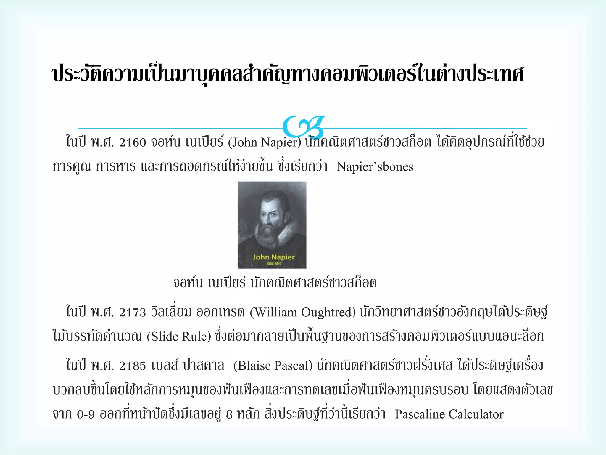 ประวัติความเป็ นมาบุคคลสาคัญทางคอมพิวเตอร์ในต่างประเทศ



ในปี พ.ศ. 2160 จอห์น เนเปี ยร์ (John Napier) นักคณิตศาสตร์ชาวสก็อต ได้คดอุปกรณ์ทใช้ชวย
ิ
ี่ ่
่
การคูณ การหาร และการถอดกรณ์ให้ง่ายขึ้น ซึงเรียกว่า Napier’sbones

จอห์น เนเปี ยร์ นักคณิตศาสตร์ชาวสก็อต
ในปี พ.ศ. 2173 วิลเลี่ยม ออกเทรด (William Oughtred) นักวิทยาศาสตร์ชาวอังกฤษได้ประดิษฐ์
่
ไม้บรรทัดคานวณ (Slide Rule) ซึงต่อมากลายเป็ นพื้นฐานของการสร้างคอมพิวเตอร์แบบแอนะล็อก
่
่
ในปี พ.ศ. 2185 เบลส์ ปาสคาล (Blaise Pascal) นักคณิตศาสตร์ชาวฝรังเศส ได้ประดิษฐ์เครือง
บวกลบขึ้นโดยใช้หลักการหมุนของฟั นเฟื องและการทดเลขเมื่อฟั นเฟื องหมุนครบรอบ โดยแสดงตัวเลข
่
่
่
่ี ่
จาก 0-9 ออกทีหน้าปั ดซึงมีเลขอยู่ 8 หลัก สิงประดิษฐ์ทวานี้เรียกว่า Pascaline Calculator

 