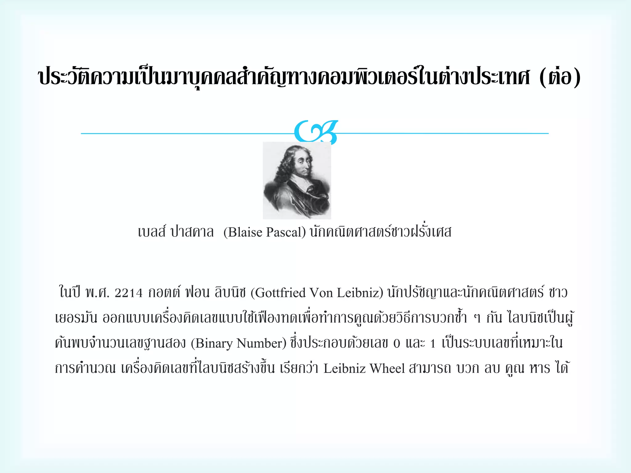 ประวัติความเป็ นมาบุคคลสาคัญทางคอมพิวเตอร์ในต่างประเทศ (ต่อ)


่
เบลส์ ปาสคาล (Blaise Pascal) นักคณิตศาสตร์ชาวฝรังเศส
ในปี พ.ศ. 2214 กอตต์ ฟอน ลิบนิซ (Gottfried Von Leibniz) นักปรัชญาและนักคณิตศาสตร์ ชาว
่
เยอรมัน ออกแบบเครืองคิดเลขแบบใช้เฟื องทดเพื่อทาการคูณด้วยวิธีการบวกซา ๆ กัน ไลบนิซเป็ นผู ้
้
่
ค้นพบจานวนเลขฐานสอง (Binary Number) ซึงประกอบด้วยเลข 0 และ 1 เป็ นระบบเลขทีเ่ หมาะใน
่
่
การคานวณ เครืองคิดเลขทีไลบนิซสร้างขึ้น เรียกว่า Leibniz Wheel สามารถ บวก ลบ คูณ หาร ได้

 