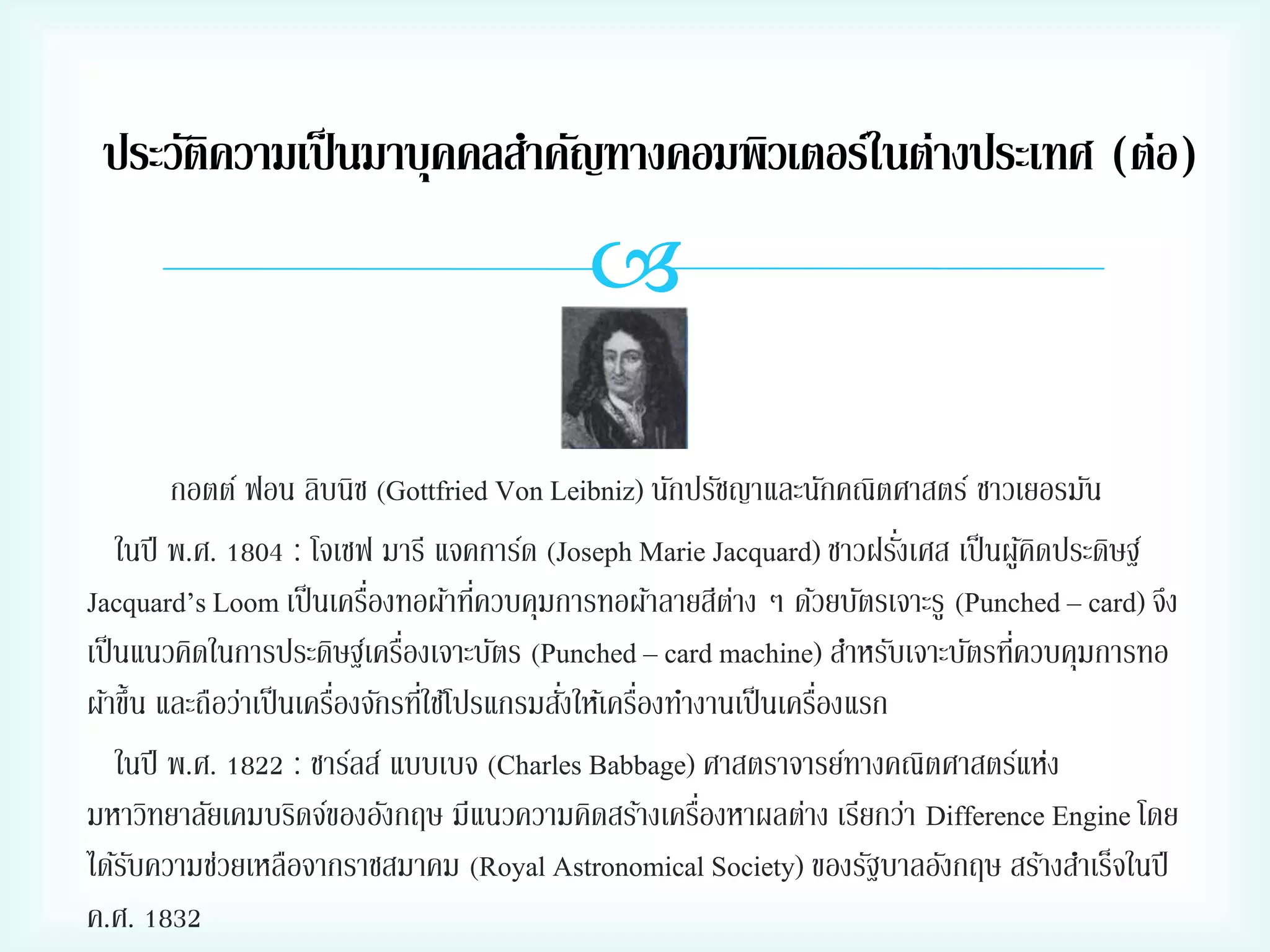 ประวัติความเป็ นมาบุคคลสาคัญทางคอมพิวเตอร์ในต่างประเทศ (ต่อ)


กอตต์ ฟอน ลิบนิซ (Gottfried Von Leibniz) นักปรัชญาและนักคณิตศาสตร์ ชาวเยอรมัน
่
ในปี พ.ศ. 1804 : โจเซฟ มารี แจคการ์ด (Joseph Marie Jacquard) ชาวฝรังเศส เป็ นผูคดประดิษฐ์
้ิ
่
่
Jacquard’s Loom เป็ นเครืองทอผ้าทีควบคุมการทอผ้าลายสีตาง ๆ ด้วยบัตรเจาะรู (Punched – card) จึง
่
่
่
เป็ นแนวคิดในการประดิษฐ์เครืองเจาะบัตร (Punched – card machine) สาหรับเจาะบัตรทีควบคุมการทอ
่
่
่
่
่
ผ้าขึ้น และถือว่าเป็ นเครืองจักรทีใช้โปรแกรมสังให้เครืองทางานเป็ นเครืองแรก
ในปี พ.ศ. 1822 : ชาร์ลส์ แบบเบจ (Charles Babbage) ศาสตราจารย์ทางคณิตศาสตร์แห่ง
่
มหาวิทยาลัยเคมบริดจ์ของอังกฤษ มีแนวความคิดสร้างเครืองหาผลต่าง เรียกว่า Difference Engine โดย
ได้รบความช่วยเหลือจากราชสมาคม (Royal Astronomical Society) ของรัฐบาลอังกฤษ สร้างสาเร็จในปี
ั
ค.ศ. 1832

 