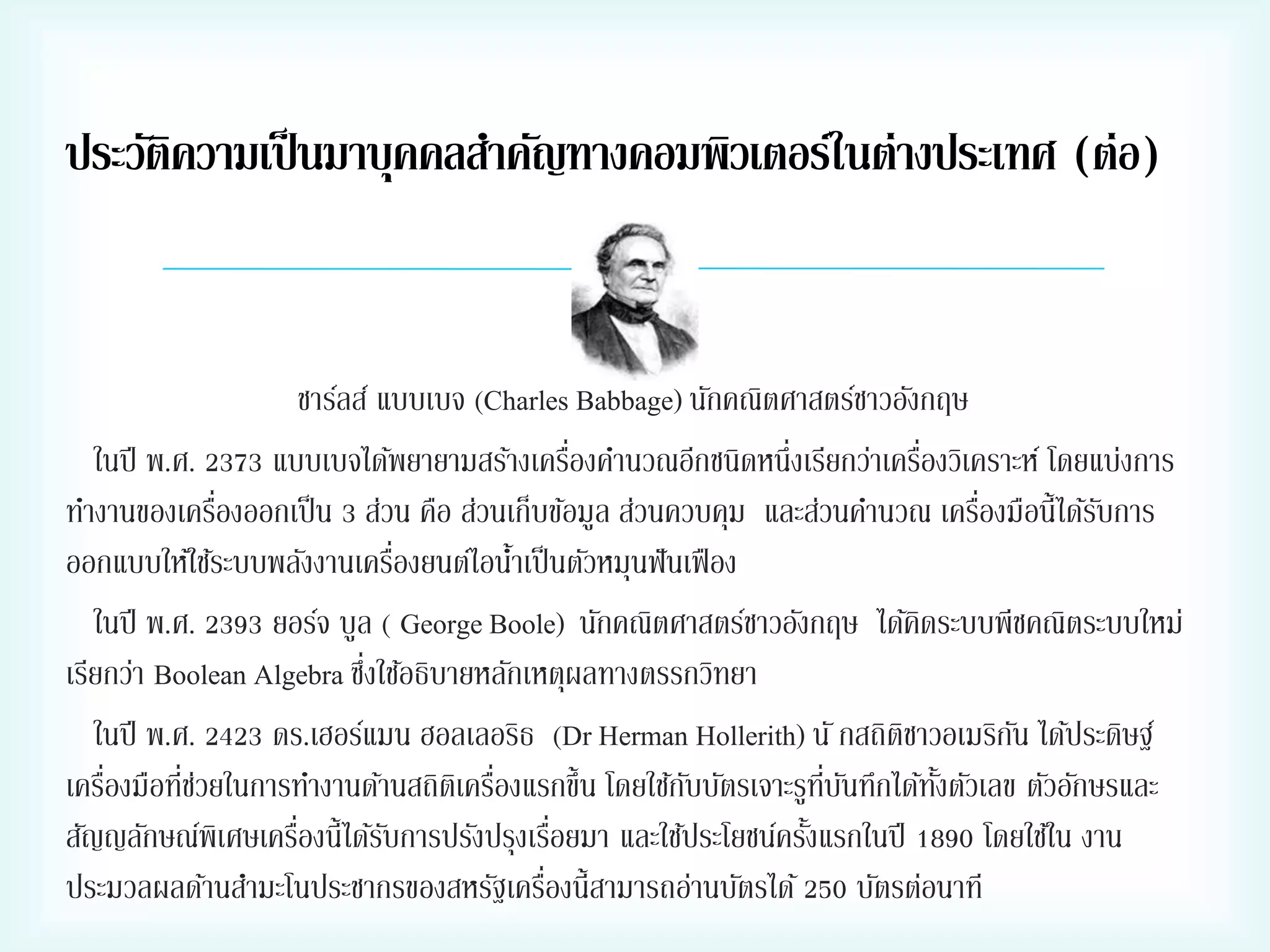ประวัติความเป็ นมาบุคคลสาคัญทางคอมพิวเตอร์ในต่างประเทศ (ต่อ)


ชาร์ลส์ แบบเบจ (Charles Babbage) นักคณิตศาสตร์ชาวอังกฤษ
่
่
ในปี พ.ศ. 2373 แบบเบจได้พยายามสร้างเครืองคานวณอีกชนิดหนึ่งเรียกว่าเครืองวิเคราะห์ โดยแบ่งการ
่
่
ทางานของเครืองออกเป็ น 3 ส่วน คือ ส่วนเก็บข้อมูล ส่วนควบคุม และส่วนคานวณ เครืองมือนี้ได้รบการ
ั
่
ออกแบบให้ใช้ระบบพลังงานเครืองยนต์ไอนาเป็ นตัวหมุนฟั นเฟื อง
้
ในปี พ.ศ. 2393 ยอร์จ บูล ( George Boole) นักคณิตศาสตร์ชาวอังกฤษ ได้คดระบบพีชคณิตระบบใหม่
ิ
่
เรียกว่า Boolean Algebra ซึงใช้อธิบายหลักเหตุผลทางตรรกวิทยา
ในปี พ.ศ. 2423 ดร.เฮอร์แมน ฮอลเลอริธ (Dr Herman Hollerith) นั กสถิตชาวอเมริกน ได้ประดิษฐ์
ิ
ั
่
่่
่
เครืองมือทีชวยในการทางานด้านสถิตเิ ครืองแรกขึ้น โดยใช้กบบัตรเจาะรูทบนทึกได้ทงตัวเลข ตัวอักษรและ
ั
ี่ ั
ั้
่
่
สัญญลักษณ์พิเศษเครืองนี้ได้รบการปรังปรุงเรือยมา และใช้ประโยชน์ครังแรกในปี 1890 โดยใช้ใน งาน
ั
้
่
ประมวลผลด้านสามะโนประชากรของสหรัฐเครืองนี้สามารถอ่านบัตรได้ 250 บัตรต่อนาที

 