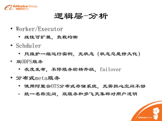 逻辑层-分析
• Worker/Executor
• 线性可扩展，负载均衡

• Schduler
• 只维护一组运行实例，无状态（状态总是持久化）
• 双ODPS服务
• 灰度发布，不停服务轮转升级，failover

• 分布式meta服务
• 使用阿里云OTS分布式存储系统，无需担心空间不够
• 统一名称空间，双服务和多飞天集群对用户透明

13

 