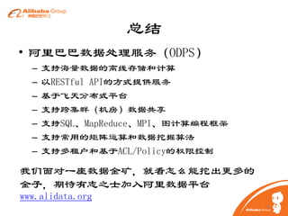 总结
• 阿里巴巴数据处理服务（ODPS）
–
–
–
–
–
–
–

支持海量数据的离线存储和计算
以RESTful API的方式提供服务
基于飞天分布式平台
支持跨集群（机房）数据共享
支持SQL、MapReduce、MPI、图计算编程框架
支持常用的矩阵运算和数据挖掘算法
支持多租户和基于ACL/Policy的权限控制

我们面对一座数据金矿，就看怎么能挖出更多的
金子，期待有志之士加入阿里数据平台
www.alidata.org
26

 