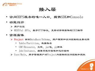 接入层
• 访问ODPS服务的唯一入口，提供SDK和Console
• 功能设计
 用户认证
 RESTful APIs，基于HTTP协议，支持对资源实体的CRUD操作

• 资源实体
 Project 类似DataBase/Schema，用户隔离和访问控制的主要边界
• Table/Partition，数据集合
• UDF/Resource，文件，jar包，py脚本
• Job/Instance，抽象可执行实体和运行实例
 User/Role，用于管理用户对Project内实体的访问控制和授权

8

 