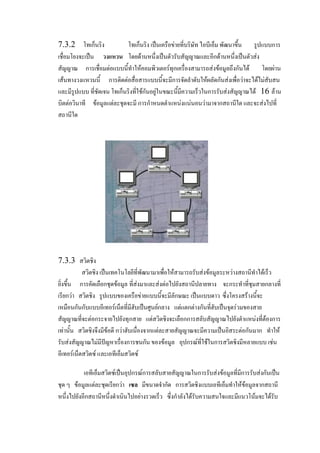 7.3.2 โทเก็นริง
โทเก็นริง เป็น๶ครือข่ายที่บริษัท ไอบีเอ็ม พัฒนาขึ้น รูปแบบการ
เชื่อมโยงจะเป็น วงแหวน โดยด้านหนึ่งเป็นตัวรับสัญญาณและอีกด้านหนึ่งเป็นตัวส่ง
สัญญาณ การเชื่อมต่อแบบนี้ทาให้คอมพิว๶ตอร์ทุกเครื่องสามารถส่งข้อมูลถึงกันได้ โดยผ่าน
เส้นทางวงแหวนนี้ การติดต่อสื่อสารแบบนี้จะมีการจัดลาดับให้ผลัดกันส่งเพื่อว่าจะได้ไม่สับสน
และมีรูปแบบ ที่ชัดเจน โทเก็นริงที่ใช้กันอยู่ในขณะนี้มีความเร็วในการรับส่งสัญญาณได้ 16 ล้าน
บิตต่อวินาที ข้อมูลแต่ละชุดจะมี การกาหนดตาแหน่งแน่นอนว่ามาจากสถานีใด และจะส่งไปที่
สถานีใด

7.3.3 สวิตชิง
สวิตชิง เป็นเทคโนโลยีที่พัฒนามาเพื่อให้สามารถรับส่งข้อมูลระหว่างสถานีทาได้เร็ว
ยิ่งขึ้น การคัดเลือกชุดข้อมูล ที่ส่งมาและส่งต่อไปยังสถานีปลายทาง จะกระทาที่ชุมสายกลางที่
เรียกว่า สวิตชิง รูปแบบของ๶ครือข่ายแบบนี้จะมีลักษณะ เป็นแบบดาว ซึ่งโครงสร้างนี้จะ
เหมือนกันกับแบบอีเทอร์เน็ตที่มีฮับเป็นศูนย์กลาง แต่แตกต่างกันที่ฮับเป็นจุดร่วมของสาย
สัญญาณที่จะต่อกระจายไปยังทุกสาย แต่สวิตชิงจะเลือกการสลับสัญญาณไปยังตาแหน่งที่ต้องการ
เท่านั้น สวิตชิงจึงมีข้อดี กว่าฮับเนื่องจากแต่ละสายสัญญาณจะมีความเป็นอิสระต่อกันมาก ทาให้
รับส่งสัญญาณไม่มีปัญหาเรื่องการชนกัน ของข้อมูล อุปกรณ์ที่ใช้ในการสวิตชิงมีหลายแบบ เช่น
อีเทอร์เน็ตสวิตซ์ และเอทีเอ็มสวิตซ์
เอทีเอ็มสวิตซ์เป็นอุปกรณ์การสลับสายสัญญาณในการรับส่งข้อมูลที่มีการรับส่งกันเป็น
ชุด ๆ ข้อมูลแต่ละชุดเรียกว่า เซล มีขนาดจากัด การสวิตชิงแบบเอทีเอ็มทาให้ข้อมูลจากสถานี
หนึ่งไปยังอีกสถานีหนึ่งดาเนินไปอย่างรวดเร็ว ซึ่งกาลังได้รับความสนใจและมีแนวโน้มจะได้รับ

 
