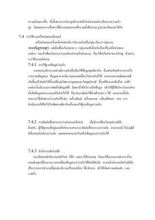 ความนิยมมากขึ้น ทั้งนี้เพราะการประยุกต์งานสมัยใหม่หลายอย่าง ต้องการความเร็ว
สูง โดยเฉพาะการสื่อสารที่มีการผสมหลายสื่อรวมทั้งข้อความ รูปภาพ เสียงและวีดิโอ
7.4 การใช้งาน๶ครือข่ายคอมพิว๶ตอร์
๶ครือข่ายแลนหนึ่ง๶ครือข่ายจะมีการทางานกันเป็นกลุ่ม เรียกว่า กลุ่มงาน
(workgroup) แต่เมื่อเชื่อมโยงหลาย ๆ กลุ่มงานเข้าด้วยกันก็จะเป็น๶ครือข่ายของ
องค์กร และถ้าเชื่อมโยงระหว่างองค์กรผ่าน๶ครือข่ายแวน ก็จะได้๶ครือข่าย ขนาดใหญ่ ตัวอย่าง
การใช้งาน๶ครือข่าย
7.4.1 การใช้ฐานข้อมูลร่วมกัน
งานขององค์กรบางอย่างมีความจาเป็นต้องใช้ข้อมูลชุดเดียวกัน ถ้าแต่ละฝ่ายทาการหาหรือ
รวบรวมข้อมูลเอง ข้อมูลอาจ จะมีความคลาดเคลื่อนไม่ตรงกันก็ได้ นอกจากความผิดพลาดที่
เกิดขึ้นแล้วยังทาให้สิ้นเปลืองทรัพยากรบุคคลและวัสดุอุปกรณ์ สิ้นเปลืองเวลาอีกด้วย แต่ถ้า
องค์กรนั้นมีระบบการจัดเก็บข้อมูลที่ดี มีสถานีให้บริการเก็บข้อมูล แล้วให้ผู้ใช้บริการในองค์กร
นั้นดึงข้อมูลผ่านระบบ๶ครือข่ายไปใช้ ก็จะประหยัดค่าใช้จ่ายด้านต่าง ๆ ได้ นอกจากนั้นยัง
สามารถใช้ทรัพยากรร่วมกันได้ เช่น เครื่องพิมพ์ เครื่องสแกน กล้องดิจิตอล ฯลฯ การ
ดาเนินงานก็เป็นไปในทิศทางเดียวกันเนื่องจากใช้ฐานข้อมูลร่วมกัน

7.4.2 การติดต่อสื่อสารระหว่างกันบน๶ครือข่าย
เมื่อมีการเชื่อมโยงอุปกรณ์เข้า
ด้วยกัน ผู้ใช้ทุกคนที่อยู่บน๶ครือข่าย จะสามารถ ติดต่อสื่อสารระหว่างกัน สามารถส่ง ไปรษณีย์
อิเล็กทรอนิกส์ระหว่างกัน ตลอดจนสามารถโอนย้ายข้อมูลระหว่างกันได้

7.4.3 สานักงานอัตโนมัติ
แนวคิดของสานักงานสมัยใหม่ ก็คือ ลดการใช้กระดาษ หันมาใช้ระบบการทางาน ด้วย
คอมพิว๶ตอร์ที่สามารถ แลกเปลี่ยนข้อมูลระหว่างกันได้ทันทีทันใด ระบบสานักงานอัตโนมัติจึง
เป็นระบบการทางานที่ทุกสถานีงานเปรียบเสมือน โต๊ะทางาน ทาให้เกิดความคล่องตัว และ
รวดเร็ว

 