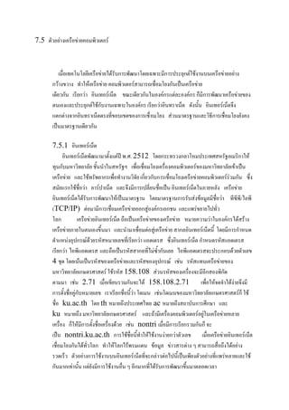 7.5 ตัวอย่าง๶ครือข่ายคอมพิว๶ตอร์

เมื่อเทคโนโลยี๶ครือข่ายได้รับการพัฒนาโดยเฉพาะมีการประยุกต์ใช้งานบน๶ครือข่ายอย่าง
กว้างขวาง ทาให้๶ครือข่าย คอมพิว๶ตอร์สามารถเชื่อมโยงกันเป็น๶ครือข่าย
เดียวกัน เรียกว่า อินเทอร์เน็ต ขณะเดียวกันในองค์กรแต่ละองค์กร ก็มีการพัฒนา๶ครือข่ายของ
ตนเองและประยุกต์ใช้กับงานเฉพาะในองค์กร เรียกว่าอินทราเน็ต ดังนั้น อินเทอร์เน็ตจึง
แตกต่างจากอินทราเน็ตตรงที่ขอบเขตของการเชื่ อมโยง ส่วนมาตรฐานและวิธีการเชื่อมโยงยังคง
เป็นมาตรฐานเดียวกัน
7.5.1 อินเทอร์เน็ต
อินเทอร์เน็ตพัฒนามาตั้งแต่ปี พ.ศ. 2512 โดยกระทรวงกลาโหมประเทศสหรัฐอเมริกาให้
ทุนกับมหาวิทยาลัย ชั้นนาในสหรัฐฯ เพื่อเชื่อมโยงเครื่องคอมพิว๶ตอร์ของมหาวิทยาลัยเข้าเป็น
๶ครือข่าย และใช้ทรัพยากรเพื่อทางานวิจัย เกี่ยวกับการเชื่อมโยง๶ครือข่ายคอมพิว๶ตอร์ร่วมกัน ซึ่ง
สมัยแรกใช้ชื่อว่า อาร์ปาเน็ต และจึงมีการเปลี่ยนชื่อเป็น อินเทอร์เน็ตในภายหลัง ๶ครือข่าย
อินเทอร์เน็ตได้รับการพัฒนาให้เป็นมาตรฐาน โดยมาตรฐานการรับส่งข้อมูลมีชื่อว่า ทีซีพี/ไอพี
(TCP/IP) ต่อมามีการเชื่อม๶ครือข่ายออกสู่องค์กรเอกชน และแพร่ขยายไปทั่ว
โลก
๶ครือข่ายอินเทอร์เน็ต ถือเป็น๶ครือข่ายของ๶ครือข่าย หมายความว่าในองค์กรได้สร้าง
๶ครือข่ายภายในตนเองขึ้นมา และนามาเชื่อมต่อสู่๶ครือข่าย สากลอินเทอร์เน็ตนี้ โดยมีการกาหนด
ตาแหน่งอุปกรณ์ด้วยรหัสหมายเลขที่เรียกว่า แอดเดรส ซึ่งอินเทอร์เน็ต กาหนดรหัสแอดเดรส
เรียกว่า ไอพีแอดเดรส และถือเป็นรหัสสากลที่ไม่ซ้ากันเลย ไอพีแอดเดรสจะประกอบด้วยตัวเลข
4 ชุด โดยเน้นเป็นรหัสของ๶ครือข่ายและรหัสของอุปกรณ์ เช่น รหัสแทน๶ครือข่ายของ
มหาวิทยาลัยเกษตรศาสตร์ ใช้รหัส 158.108 ส่วนรหัสของเครื่องจะมีอีกสองพิกัด
ตามมา เช่น 2.71 เมื่อเขียนรวมกันจะได้ 158.108.2.71
เพื่อให้จดจาได้ง่ายจึงมี
การตั้งชื่อคู่กับหมายเลข เราเรียกชื่อนี้ว่า โดเมน เช่นโดเมนของมหาวิทยาลัยเกษตรศาสตร์ก็ ใช้
ชื่อ ku.ac.th โดย th หมายถึงประเทศไทย ac หมายถึงสถาบันการศึกษา และ
ku หมายถึง มหาวิทยาลัยเกษตรศาสตร์ และถ้ามีเครื่องคอมพิว๶ตอร์อยู่ใน๶ครือข่ายหลาย
เครื่อง ก็ให้มีการตั้งชื่อเครื่องด้วย เช่น nontri เมื่อมีการเรียกรวมกันก็ จะ
เป็น nontri.ku.ac.th การใช้ชื่อนี้ทาให้ใช้งานง่ายกว่าตัวเลข เมื่อ๶ครือข่ายอินเทอร์เน็ต
เชื่อมโยงกันได้ทั่วโลก ทาให้โลกไร้พรมแดน ข้อมูล ข่าวสารต่าง ๆ สามารถสื่อถึงได้อย่าง
รวดเร็ว ตัวอย่างการใช้งานบนอินเทอร์เน็ตที่จะกล่าวต่อไปนี้เป็นเพียงตัวอย่างที่แพร่หลายและใช้
กันมากเท่านั้น แต่ยังมีการใช้งานอื่น ๆ อีกมากที่ได้รับการพัฒนาขึ้นมาตลอดเวลา

 