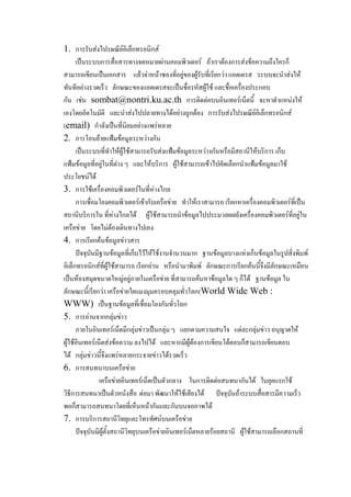 1. การรับส่งไปรษณีย์อิเล็กทรอนิกส์
เป็นระบบการสื่อสารทางจดหมายผ่านคอมพิว๶ตอร์ ถ้าเราต้องการส่งข้อความถึงใครก็
สามารถเขียนเป็นเอกสาร แล้วจ่าหน้าซองที่อยู่ของผู้รับที่เรียกว่า แอดเดรส ระบบจะนาส่งให้
ทันทีอย่างรวดเร็ว ลักษณะของแอดเดรสจะเป็นชื่อรหัสผู้ใช้ และชื่อเครื่องประกอบ
กัน เช่น sombat@nontri.ku.ac.th การติดต่อบนอินเทอร์เน็ตนี้ จะหาตาแหน่งให้
เองโดยอัตโนมัติ และนาส่งไปปลายทางได้อย่างถูกต้อง การรับส่งไปรษณีย์อิเล็กทรอนิกส์
(email) กาลังเป็นที่นิยมอย่างแพร่หลาย
2. การโอนย้ายแฟ้มข้อมูลระหว่างกัน
เป็นระบบที่ทาให้ผู้ใช้สามารถรับส่งแฟ้มข้อมูลระหว่างกันหรือมีสถานีให้บริการ เก็บ
แฟ้มข้อมูลที่อยู่ในที่ต่าง ๆ และให้บริการ ผู้ใช้สามารถเข้าไปคัดเลือกนาแฟ้มข้อมูลมาใช้
ประโยชน์ได้
3. การใช้เครื่องคอมพิว๶ตอร์ในที่ห่างไกล
การเชื่อมโยงคอมพิว๶ตอร์เข้ากับ๶ครือข่าย ทาให้เราสามารถ เรียกหาเครื่องคอมพิว๶ตอร์ที่เป็น
สถานีบริการใน ที่ห่างไกลได้ ผู้ใช้สามารถนาข้อมูลไปประมวลผลยังเครื่องคอมพิว๶ตอร์ที่อยู่ใน
๶ครือข่าย โดยไม่ต้องเดินทางไปเอง
4. การเรียกค้นข้อมูลข่าวสาร
ปัจจุบันมีฐานข้อมูลที่เก็บไว้ให้ใช้งานจานวนมาก ฐานข้อมูลบางแห่งเก็บข้อมูลในรูปสิ่งพิมพ์
อิเล็กทรอนิกส์ที่ผู้ใช้สามารถ เรียกอ่าน หรือนามาพิมพ์ ลักษณะการเรียกค้นนี้จึงมีลักษณะเหมือน
เป็นห้องสมุดขนาดใหญ่อยู่ภายใน๶ครือข่าย ที่สามารถค้นหาข้อมูลใด ๆ ก็ได้ ฐานข้อมูล ใน
ลักษณะนี้เรียกว่า ๶ครือข่ายใยแมงมุมครอบคลุมทั่วโลก(World Wide Web :
WWW) เป็นฐานข้อมูลที่เชื่อมโยงกันทั่วโลก
5. การอ่านจากกลุ่มข่าว
ภายในอินเทอร์เน็ตมีกลุ่มข่าวเป็นกลุ่ม ๆ แยกตามความสนใจ แต่ละกลุ่มข่าว อนุญาตให้
ผู้ใช้อินเทอร์เน็ตส่งข้อความ ลงไปได้ และหากมีผู้ต้องการเขียนโต้ตอบก็สามารถเขียนตอบ
ได้ กลุ่มข่าวนี้จึงแพร่หลายกระจายข่าวได้รวดเร็ว
6. การสนทนาบน๶ครือข่าย
๶ครือข่ายอินเทอร์เน็ตเป็นตัวกลาง ในการติดต่อสนทนากันได้ ในยุคแรกใช้
วิธีการสนทนาเป็นตัวหนังสือ ต่อมา พัฒนาให้ใช้เสียงได้ ปัจจุบันถ้าระบบสื่อสารมีความเร็ว
พอก็สามารถสนทนาโดยที่เห็นหน้ากันและกันบนจอภาพได้
7. การบริการสถานีวิทยุและโทรทัศน์บน๶ครือข่าย
ปัจจุบันมีผู้ตั้งสถานีวิทยุบน๶ครือข่ายอินเทอร์เน็ตหลายร้อยสถานี ผู้ใช้สามารถเลือกสถานที่

 