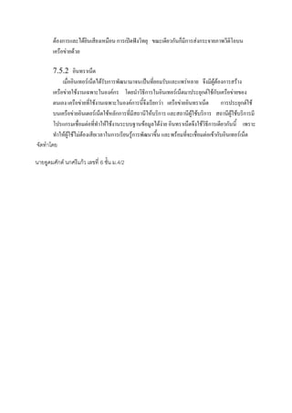 ต้องการและได้ยินเสียงเหมือน การเปิดฟังวิทยุ ขณะเดียวกันก็มีการส่งกระจายภาพวีดิโอบน
๶ครือข่ายด้วย
7.5.2 อินทราเน็ต
เมื่ออินเทอร์เน็ตได้รับการพัฒนามาจนเป็นที่ยอมรับและแพร่หลาย จึงมีผู้ต้องการสร้าง
๶ครือข่ายใช้งานเฉพาะในองค์กร โดยนาวิธีการในอินเทอร์เน็ตมาประยุกต์ใช้กับ๶ครือข่ายของ
ตนเอง ๶ครือข่ายที่ใช้งานเฉพาะในองค์การนี้จึงเรียกว่า ๶ครือข่ายอินทราเน็ต
การประยุกต์ใช้
บน๶ครือข่ายอินเตอร์เน็ตใช้หลักการที่มีสถานีให้บริการ และสถานีผู้ใช้บริการ สถานีผู้ใช้บริการมี
โปรแกรมเชื่อมต่อที่ทาให้ใช้งานระบบฐานข้อมูลได้ง่าย อินทราเน็ตจึงใช้วิธีการเดียวกันนี้ เพราะ
ทาให้ผู้ใช้ไม่ต้องเสียเวลาในการเรียนรู้การพัฒนาขึ้น และพร้อมที่จะเชื่อมต่อเข้ากับอินเทอร์เน็ต
จัดทาโดย
นายอูดมศักด์ นกศรีแก้ว เลขที่ 6 ชั้น ม.4/2

 