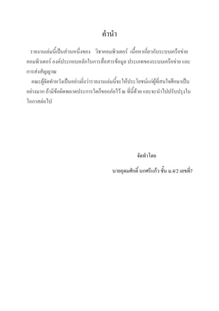คานา
รายงานเล่มนี้เป็นส่วนหนึ่งของ วิชาคอมพิว๶ตอร์ เนื้อหาเกี่ยวกับระบบ๶ครือข่าย
คอมพิว๶ตอร์ องค์ประกอบหลักในการสื่อสารข้อมูล ประเภทของระบบ๶ครือข่าย และ
การส่งสัญญาณ
คณะผู้จัดทาหวังเป็นอย่างยิ่งว่ารายงานเล่มนี้จะให้ประโยชน์แก่ผู้ที่สนใจศึกษาเป็น
อย่างมาก ถ้ามีข้อผิดพลาดประการใดก็ขออภัยไว้ ณ ที่นี้ด้วย และจะนาไปปรับปรุงใน
โอกาสต่อไป

จัดทาโดย
นายอุดมศักดิ์ นกศรีแก้ว ชั้น ม.4/2 เลขที่7

 