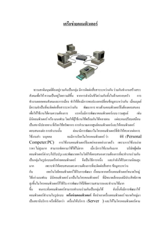 ๶ครือข่ายคอมพิว๶ตอร์

ธรรมชาติมนุษย์ต้องอยู่รวมกันเป็นกลุ่ม มีการติดต่อสื่อสารระหว่างกัน ร่วมกันทางานสร้างสรร
สังคมเพื่อให้ ความเป็นอยู่โดยรวมดีขึ้น จากการดาเนินชีวิตร่วมกันทั้งในด้านครอบครัว
การ
ทางานตลอดจนสังคมและการเมือง ทาให้ต้องมีการพบปะแลกเปลี่ยนข้อมูลระหว่างกัน เมื่อมนุษย์
มีความจาเป็นที่จะติดต่อสื่อสารระหว่างกัน พัฒนาการ ทางด้านคอมพิว๶ตอร์จึงต้องตอบสนอง
เพื่อให้ใช้งานได้ตามความต้องการ
แรกเริ่มมีการพัฒนาคอมพิว๶ตอร์แบบ รวมศูนย์
เช่น
มินิคอมพิว๶ตอร์ หรือ เมนเฟรม โดยให้ผู้ใช้งานใช้พร้อมกันได้หลายคน แต่ละคนเปรียบเสมือน
เป็นสถานีปลายทาง ที่เรียกใช้ทรัพยากร การคานวณจากศูนย์คอมพิว๶ตอร์และให้คอมพิว๶ตอร์
ตอบสนองต่อ การทางานนั้น
ต่อมามีการพัฒนาไมโครคอมพิว๶ตอร์ที่ทาให้สะดวกต่อการ
ใช้งานส่ว นบุคคล
จนมีการเรียกไมโครคอมพิว๶ตอร์ ว่า
พีซี (Personal
Competer:PC) การใช้งานคอมพิว๶ตอร์จึงแพร่หลายอย่างรวดเร็ว เพราะการใช้งานง่าย
ราคา ไม่สูงมาก สามารถจัดหามาใช้ได้ไม่ยาก
เมื่อ มีการใช้งานกันมาก
บริษัทผู้ผลิต
คอมพิว๶ตอร์ต่างๆ ก็ปรับปรุง และพัฒนาเทคโนโลยีให้ตอบสนองความต้องการที่จะทางานร่วมกัน
เป็นกลุ่มในรูปแบบ๶ครือข่ายคอมพิว๶ตอร์ จึงเป็นวิธีการหนึ่ง และกาลังได้รับความนิยมสูง
มาก
เพราะทาให้ตอบสนองตรงความต้องการที่จะติดต่อสื่อสาร ข้อมูลระหว่าง
กัน
เทคโนโลยีคอมพิว๶ตอร์ได้รับการพัฒนา เรื่อยมาจากเครื่องคอมพิว๶ตอร์ขนาดใหญ่
ได้แก่ เมนเฟรม มินิคอมพิว๶ตอร์ มาเป็นไมโครคอมพิว๶ตอร์ ที่มีขนาดเล็กลงแต่มีประสิทธิภาพ
สูงขึ้นไมโครคอมพิว๶ตอร์ก็ได้รับ การพัฒนาให้มีขีดความสามารถและทางานได้มาก
ขึ้น จนกระทั่งคอมพิว๶ตอร์สามารถทางานร่วมกันเป็นกลุ่มได้
ดังนั้นจึงมีการพัฒนาให้
คอมพิว๶ตอร์ทางานในรูปแบบ ๶ครือข่ายคอมพิว๶ตอร์ คือนาเอาเครื่องคอมพิว๶ตอร์ ขนาดใหญ่มา
เป็นสถานีบริการ หรือที่เรียกว่า เครื่องให้บริการ (Server ) และให้ไมโครคอมพิว๶ตอร์ตาม

 