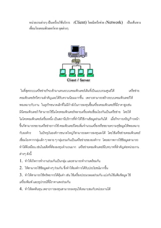 หน่วยงานต่างๆ เป็นเครื่องใช้บริการ (Client) โดยมี๶ครือข่าย (Network) เป็นเส้นทาง
เชื่อมโยงคอมพิว๶ตอร์จาก จุดต่างๆ

ในที่สุดระบบ๶ครือข่ายก็จะเข้ามาแทนระบบคอมพิว๶ตอร์เดิมที่เป็นแบบรวมศูนย์ได้

๶ครือข่าย

คอมพิว๶ตอร์ทวีความสาคัญและได้รับความนิยมมากขึ้น เพราะสามารถสร้างระบบคอมพิว๶ตอร์ให้
พอเหมาะกับงาน ในธุรกิจขนาดเล็กที่ไม่มีกาลังในการลงทุนซื้อเครื่องคอมพิว๶ตอร์ที่มีราคาสูงเช่น
มินิคอมพิว๶ตอร์ ก็สามารถใช้ไมโครคอมพิว๶ตอร์หลายเครื่องต่อเชื่อมโยงกันเป็น๶ครือข่าย โดยให้
ไมโครคอมพิว๶ตอร์เครื่องหนึ่ง เป็นสถานีบริการที่ทาให้ใช้งานข้อมูลร่วมกันได้ เมื่อกิจการเจริญก้าวหน้า
ขึ้นก็สามารถขยาย๶ครือข่ายการใช้ คอมพิว๶ตอร์โดยเพิ่มจานวนเครื่องหรือขยายความจุข้อมูลให้พอเหมาะ
กับองค์กร

ในปัจจุบันองค์การขนาดใหญ่ก็สามารถลดการลงทุนลงได้ โดยใช้๶ครือข่ายคอมพิว๶ตอร์

เชื่อมโยงจากกลุ่มเล็ก ๆ หลาย ๆ กลุ่มรวมกันเป็น๶ครือข่ายขององค์การ โดยสภาพการใช้ข้อมูลสามารถ
ทาได้ดีเหมือน เช่นในอดีตที่ต้องลงทุนจานวนมาก ๶ครือข่ายคอมพิว๶ตอร์มีบทบาทที่สาคัญต่อหน่วยงาน
ต่างๆ ดังนี้
1. ทาให้เกิดการทางานร่วมกันเป็นกลุ่ม และสามารถทางานพร้อมกัน
2. ให้สามารถใช้ข้อมูลต่างๆ ร่วมกัน ซึ่งทาให้องค์การได้รับประโยชน์มากขึ้น
3. ทาให้สามารถใช้ทรัพยากรได้คุ้มค่า เช่น ใช้เครื่องประมวลผลร่วมกัน แบ่งกันใช้แฟ้มข้อมูล ใช้
เครื่องพิมพ์ และอุปกรณ์ที่มีราคาแพงร่วมกัน
4. ทาให้ลดต้นทุน เพราะการลงทุนสามารถลงทุนให้เหมาะสมกับหน่วยงานได้

 