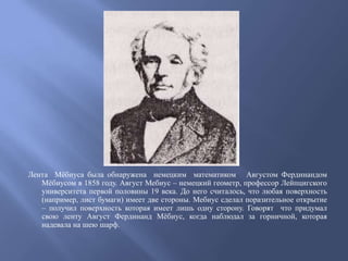 Лента Мѐбиуса была обнаружена немецким математиком Августом Фердинандом
Мѐбиусом в 1858 году. Август Мебиус – немецкий геометр, профессор Лейпцигского
университета первой половины 19 века. До него считалось, что любая поверхность
(например, лист бумаги) имеет две стороны. Мебиус сделал поразительное открытие
– получил поверхность которая имеет лишь одну сторону. Говорят что придумал
свою ленту Август Фердинанд Мѐбиус, когда наблюдал за горничной, которая
надевала на шею шарф.

 