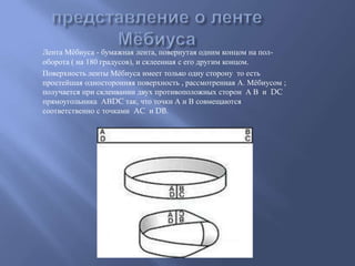 Лента Мѐбиуса - бумажная лента, повернутая одним концом на полоборота ( на 180 градусов), и склеенная с его другим концом.
Поверхность ленты Мѐбиуса имеет только одну сторону то есть
простейшая односторонняя поверхность , рассмотренная А. Мѐбиусом ;
получается при склеивании двух противоположных сторон А В и DC
прямоугольника АВDC так, что точки А и В совмещаются
соответственно с точками AC и DB.

 