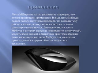 Лента Мѐбиуса не только упражнение для разума, оно
вполне практически применяется. В виде ленты Мѐбиуса
делают полосу ленточного конвейера, что позволяет ему
работать дольше, потому что вся поверхность ленты
равномерно изнашивается. Еще применяются ленты
Мѐбиуса в системах записи на непрерывную пленку (чтобы
удвоить время записи), в матричных принтерах красящая
лента также имела вид листа Мѐбиуса для увеличения
срока годности и в других областях искусства и
технологии.

 