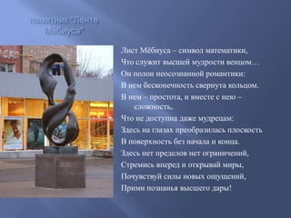 памятник "Ленте
Мёбиуса"
Лист Мѐбиуса – символ математики,
Что служит высшей мудрости венцом…
Он полон неосознанной романтики:
В нем бесконечность свернута кольцом.
В нем – простота, и вместе с нею –
сложность,
Что не доступна даже мудрецам:
Здесь на глазах преобразилась плоскость
В поверхность без начала и конца.
Здесь нет пределов нет ограничений,
Стремись вперед и открывай миры,
Почувствуй силы новых ощущений,
Прими познанья высшего дары!

 