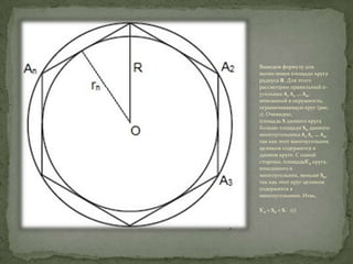 Выведем формулу для
вычисления площади круга
радиуса R. Для этого
рассмотрим правильный nугольник A1 A2 ... An,
вписанный в окружность,
ограничивающую круг (рис.
1). Очевидно,
площадь S данного круга
больше площади Sn данного
многоугольника A1 A2 ... An,
так как этот многоугольник
целиком содержится в
данном круге. С одной
стороны, площадьS'n круга,
вписанного в
многоугольник, меньше Sn,
так как этот круг целиком
содержится в
многоугольнике. Итак,
S'n < Sn < S. (1)

 