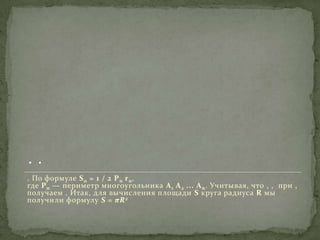. По формуле S n = 1 / 2 P n r n ,
где P n — периметр многоугольника A 1 A 2 ... A n . Учитывая, что , , при ,
получаем . Итак, для вычисления площади S круга радиуса R мы
получили формулу S = πR 2

 