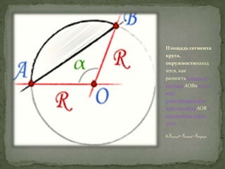 Площадь сегмента
круга,
окружностинаход
ится, как
разность площади
сектора AOBи площ
ади

равнобедренного
треугольникаAOB в
ыраженную через
угол
1.Sсегм= Sсект−Sтреуг

 