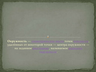 2

Окружность — геометрическое место точек плоскости,
удалённых от некоторой точки — центра окружности —
на заданное расстояние, называемое радиусом
окружности.

 