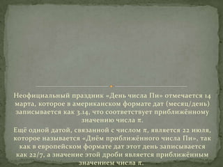 Неофициальный праздник «День числа Пи» отмечается 14
марта, которое в американском формате дат (месяц/день)
записывается как 3.14, что соответствует приближённому
значению числа π.
Ещё одной датой, связанной с числом π, является 22 июля,
которое называется «Днём приближённого числа Пи», так
как в европейском формате дат этот день записывается
как 22/7, а значение этой дроби является приближённым
значением числа π.

 