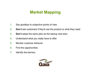Market Mapping
1.

Say goodbye to subjective points of view.

2.

Don’t ask customers if they’ll use the product or what they need

3.

Don’t adopt the same plan as the startup next door

4.

Understand what you really have to offer

5.

Monitor customer behavior

6.

Find the opportunities

7.

Identify the barriers

 