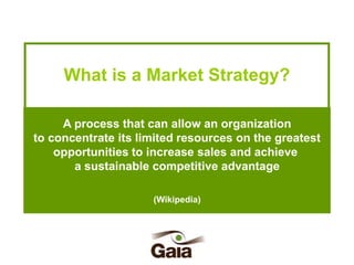 What is a Market Strategy?
A process that can allow an organization
to concentrate its limited resources on the greatest
opportunities to increase sales and achieve
a sustainable competitive advantage
(Wikipedia)

 