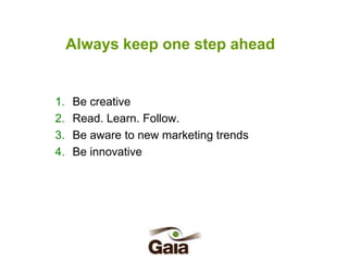 Always keep one step ahead

1.
2.
3.
4.

Be creative
Read. Learn. Follow.
Be aware to new marketing trends
Be innovative

 