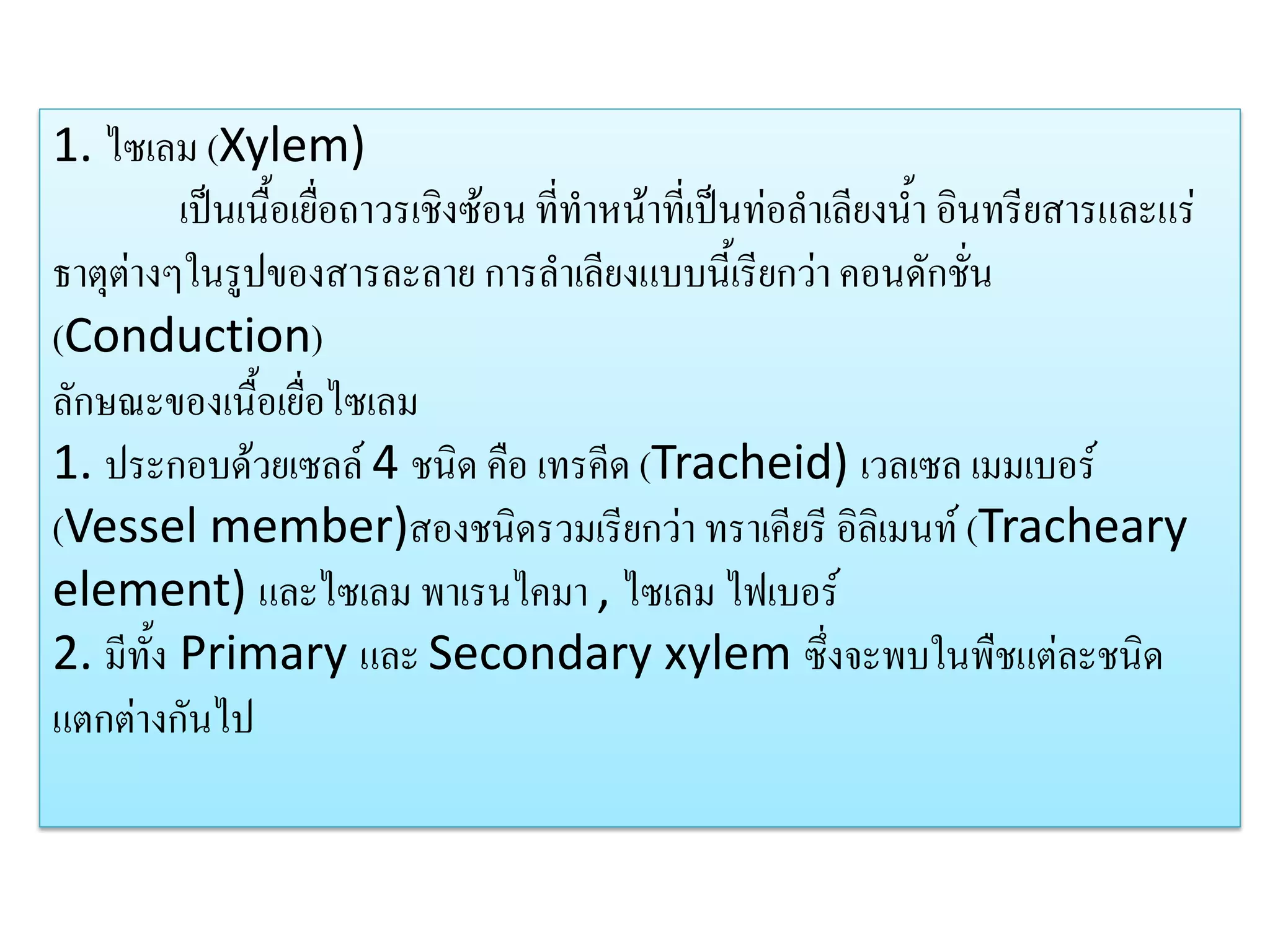 1. ไซเลม (Xylem)
เป็นเนื้อเยื่อถาวรเชิงซ้อน ที่ทาหน้าที่เป็นท่อลาเลียงน้า อินทรียสารและแร่
ธาตุต่างๆในรูปของสารละลาย การลาเลียงแบบนี้เรียกว่า คอนดักชั่น
(Conduction)
ลักษณะของเนื้อเยื่อไซเลม
1. ประกอบด้วยเซลล์ 4 ชนิด คือ เทรคีด (Tracheid) เวลเซล เมมเบอร์
(Vessel member)สองชนิดรวมเรียกว่า ทราเคียรี อิลิเมนท์ (Tracheary
element) และไซเลม พาเรนไคมา , ไซเลม ไฟเบอร์
2. มีทั้ง Primary และ Secondary xylem ซึ่งจะพบในพืชแต่ละชนิด
แตกต่างกันไป

 