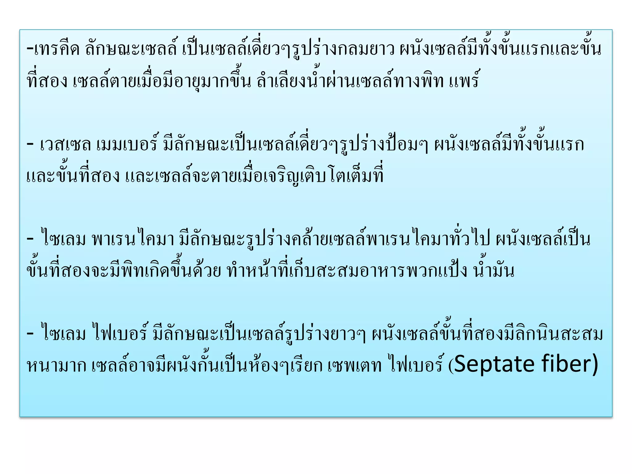 -เทรคีด ลักษณะเซลล์ เป็นเซลล์เดี่ยวๆรูปร่างกลมยาว ผนังเซลล์มีทั้งขั้นแรกและขั้น
ที่สอง เซลล์ตายเมื่อมีอายุมากขึ้น ลาเลียงน้าผ่านเซลล์ทางพิท แพร์
- เวสเซล เมมเบอร์ มีลักษณะเป็นเซลล์เดี่ยวๆรูปร่างป้อมๆ ผนังเซลล์มีทั้งขั้นแรก
และขั้นที่สอง และเซลล์จะตายเมื่อเจริญเติบโตเต็มที่
- ไซเลม พาเรนไคมา มีลักษณะรูปร่างคล้ายเซลล์พาเรนไคมาทั่วไป ผนังเซลล์เป็น
ขั้นที่สองจะมีพิทเกิดขึ้นด้วย ทาหน้าที่เก็บสะสมอาหารพวกแป้ง น้ามัน
- ไซเลม ไฟเบอร์ มีลักษณะเป็นเซลล์รูปร่างยาวๆ ผนังเซลล์ขั้นที่สองมีลิกนินสะสม
หนามาก เซลล์อาจมีผนังกั้นเป็นห้องๆเรียก เซพเตท ไฟเบอร์ (Septate fiber)

 