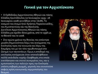 • Ο Ορθϐδοξοσ Αρχιεπύςκοποσ Αθηνών και πϊςησ
Ελλϊδοσ Χριςτϐδουλοσ (17 Ιανουαρύου 1939 - 28
Ιανουαρύου 2008) γεννόθηκε ςτην Ξϊνθη. Tο
κοςμικϐ του ϐνομα όταν Χρόςτοσ ΠαραςκευαϏδησ,
του Κωνςταντύνου και τησ Βαςιλικόσ.
Διετϋλεςε Αρχιεπύςκοποσ Αθηνών και πϊςησ
Ελλϊδοσ για ςχεδϐν δϋκα χρϐνια, απϐ το 1998 ωσ
το θϊνατϐ του το 2008.
• Στα πρώτα χρϐνια τησ θητεύασ του απϋκτηςε
μεγϊλη δημοτικϐτητα λϐγω του ανούγματοσ τησ
Εκκληςύασ προσ την κοινωνύα και λϐγω τησ
διαμϊχησ του με τον τϐτε πρωθυπουργϐ ςτο
ζότημα των ταυτοτότων. Όμωσ η αποδοχό τησ
εκκληςύασ κατϋρρευςε ϐταν αποκαλϑφθηκαν
πολλϊ ςκϊνδαλα «ιερόσ» διαφθορϊσ ςτα οπούα
ενεπλϊκηςαν και ςτενού ςυνεργϊτεσ του, και η
εμπιςτοςϑνη των πολιτών προσ την Εκκληςύα
υπϋςτη ςοβαρϋσ ρωγμϋσ, γεγονϐσ που ςυνιςτοϑςε
ςαφώσ κρύςη κοινωνικόσ νομιμοπούηςησ του
θεςμοϑ.

 