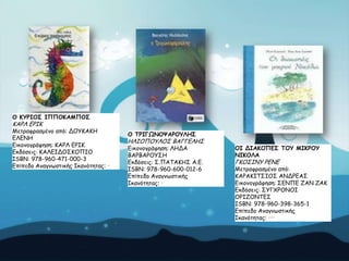 Μ ΗΡΞΖΜΟ ΖΝΝΜΗΑΙΝΜΟ

ΗΑΡΘ ΓΡΖΗ
Ιεηναθναζμέκμ από: ΔΟΤΗΑΗΕ

ΓΘΓΚΕ
Γηθμκμγνάθεζε: ΗΑΡΘ ΓΡΖΗ
Γθδόζεηξ: ΗΑΘΓΖΔΟ΢ΗΟΠΖΟ
ISBN: 978-960-471-000-3
Eπίπεδμ Ακαγκωζηηθήξ Ζθακόηεηαξ: •

Μ ΠΞΖΓΩΚΜΣΑΞΜΡΘΕΟ

ΕΘΖΟΠΟΤΘΟ΢ ΒΑΓΓΓΘΕ΢
Γηθμκμγνάθεζε: ΘΕΔΑ
ΒΑΡΒΑΡΟΤ΢Ε
Γθδόζεηξ: ΢.ΠΑΣΑΗΕ΢ Α.Γ.
ISBN: 978-960-600-012-6
Eπίπεδμ Ακαγκωζηηθήξ
Ζθακόηεηαξ: •

ΜΖ ΔΖΑΗΜΝΓΟ ΠΜΡ ΙΖΗΞΜΡ
ΚΖΗΜΘΑ

ΓΗΟ΢ΖΚΤ ΡΓΚΓ

Ιεηναθναζμέκμ από:
ΗΑΡΑΗΖΣ΢ΖΟ΢ ΑΚΔΡΓΑ΢
Γηθμκμγνάθεζε: ΢ΓΚΠΓ ΔΑΚ ΔΑΗ
Γθδόζεηξ: ΢ΤΓΥΡΟΚΟΖ
ΟΡΖΔΟΚΣΓ΢
ISBN: 978-960-398-365-1
Eπίπεδμ Ακαγκωζηηθήξ
Ζθακόηεηαξ: •••

 