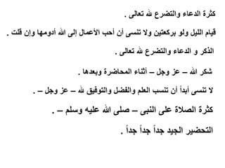 ‫كثرة الدعاء والتضرع هلل تعالى .‬
‫قيام الليل ولو بركعتين وال تنسى أن أحب األعمال إلى هللا أدومها وإن قلت .‬
‫الذكر و الدعاء والتضرع هلل تعالى .‬
‫شكر هللا – عز وجل – أثناء المحاضرة وبعدها .‬

‫ال تنسى أبداً أن تنسب العلم والفضل والتوفيق هلل – عز وجل – .‬

‫كثرة الصالة على النبى – صلى هللا عليه وسلم – .‬
‫التحضير الجيد جداً جداً جداً .‬

 