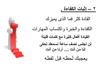 ‫2 – إثبات الكفاءة .‬

‫القادة كثر فما الذى ٌمٌزك‬
‫الكفاءة والخبرة واكتساب المهارات‬
‫القيادة أفعال كثيرة مع كلمات قليلة‬
‫لن نجلس نصف ساعة نسمعك تحكى‬
‫لنا من أنت .... أرنا من أنت‬

‫ٌعجبك لحظه قبل لفظه‬

 