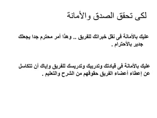 ‫لكى تحقق الصدق واألمانة‬
‫عليك باألمانة فى نقل خبراتك للفريق .. وهذا أمر محترم جدا يجعلك‬
‫جدير باألحترام .‬

‫عليك باألمانة فى قيادتك وتدريبك وتدريسك للفريق وإياك أن تتكاسل‬
‫عن إعطاء أعضاء الفريق حقوقهم من الشرح والتعليم .‬

 
