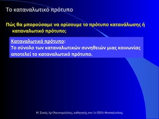 Το καταναλωτικό πρότυπο
Πώς θα μπορούσαμε να ορίσουμε το πρότυπο κατανάλωσης ή
καταναλωτικό πρότυπο;
Καταναλωτικό πρότυπο:
Το σύνολο των καταναλωτικών συνηθειών μιας κοινωνίας
αποτελεί το καταναλωτικό πρότυπο.

Θ. Συκάς Δρ Οικονομολόγος, καθηγητής στο 1ο ΠΠΛ Θεσσαλονίκης

 