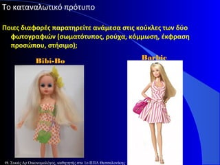 Το καταναλωτικό πρότυπο
Ποιες διαφορές παρατηρείτε ανάμεσα στις κούκλες των δύο
φωτογραφιών (σωματότυπος, ρούχα, κόμμωση, έκφραση
προσώπου, στήσιμο);
Bibi-Bo

Θ. Συκάς Δρ Οικονομολόγος, καθηγητής στο 1ο ΠΠΛ Θεσσαλονίκης

Barbie

 